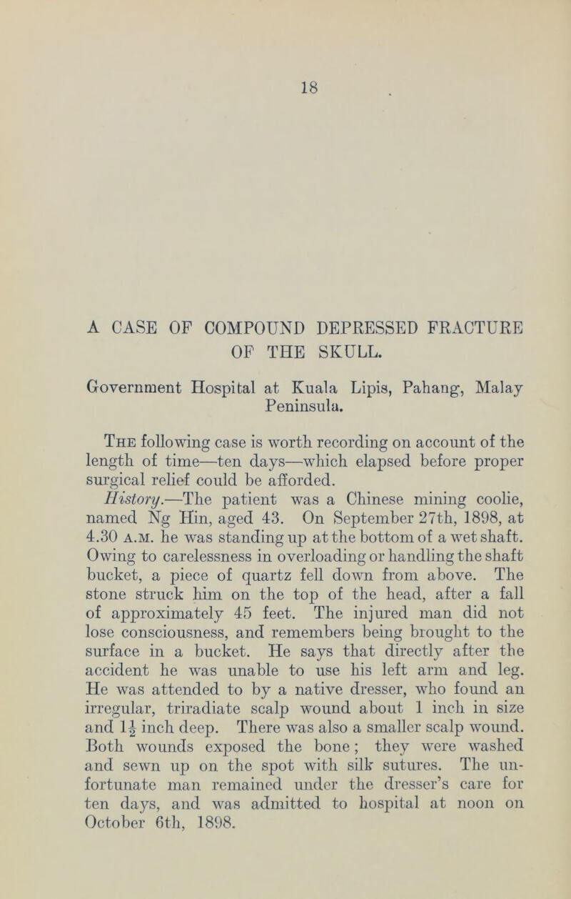 A CASE OF COMPOUND DEPRESSED FRACTURE OF THE SKULL. Government Hospital at Kuala Lipis, Pahang1, Malay Peninsula. The following case is worth recording on account of the length of time—ten days—which elapsed before proper surgical relief could be afforded. History.—The patient was a Chinese mining coolie, named Ng Hin, aged 43. On September 27th, 1898, at 4.30 a.m. he was standing up at the bottom of a wet shaft. Owing to carelessness in overloading or handling the shaft bucket, a piece of quartz fell down from above. The stone struck him on the top of the head, after a fall of approximately 45 feet. The injured man did not lose consciousness, and remembers being brought to the surface in a bucket. He says that directly after the accident he was unable to use his left arm and leg. He was attended to by a native dresser, who found an irregular, triradiate scalp wound about 1 inch in size and 1| inch deep. There was also a smaller scalp wound. Both wounds exposed the bone; they were washed and sewn up on the spot with silk sutures. The un- fortunate man remained under the dresser’s care for ten days, and was admitted to hospital at noon on October 6th, 1898.
