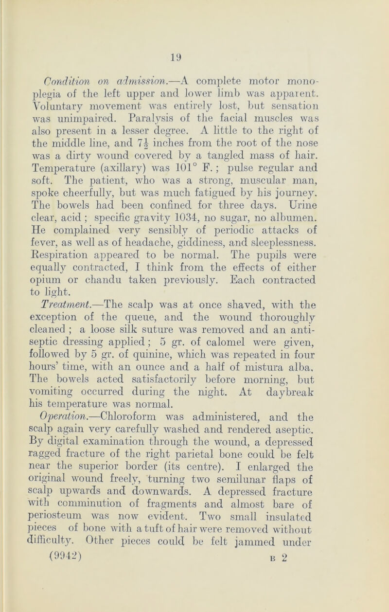 Condition on admission.—A complete motor mono- plegia of the left upper and lower limb was apparent. Voluntary movement was entirely lost, but sensation was unimpaired. Paralysis of the facial muscles was also present in a lesser degree. A little to the right of the middle line, and 74 inches from the root of the nose was a dirty wound covered by a tangled mass of hair. Temperature (axillary) was 101° F. ; pulse regular and soft. The patient, who was a strong, muscular man, spoke cheerfully, but was much fatigued by his journey. The bowels had been confined for three days. Urine clear, acid ; specific gravity 1034, no sugar, no albumen. He complained very sensibly of periodic attacks of fever, as well as of headache, giddiness, and sleeplessness. Respiration appeared to be normal. The pupils were equally contracted, I think from the effects of either opium or chandu taken previously. Each contracted to light. Treatment.—The scalp was at once shaved, with the exception of the queue, and the wound thoroughly cleaned ; a loose silk suture was removed and an anti- septic dressing applied; 5 gr. of calomel were given, followed by 5 gr. of quinine, which was repeated in four hours’ time, with an ounce and a half of mistura alba. The bowels acted satisfactorily before morning, but vomiting occurred during the night. At daybreak his temperature was normal. Operation.—Chloroform was administered, and the scalp again very carefully washed and rendered aseptic. By digital examination through the wound, a depressed ragged fracture of the right parietal bone could be felt near the superior border (its centre). I enlarged the original wound freely, turning two semilunar flaps of scalp upwards and downwards. A depressed fracture with comminution of fragments and almost bare of periosteum was now evident. Two small insulated pieces of bone with a tuft of hair were removed without difficulty. Other pieces could be felt jammed under (9942) B 2