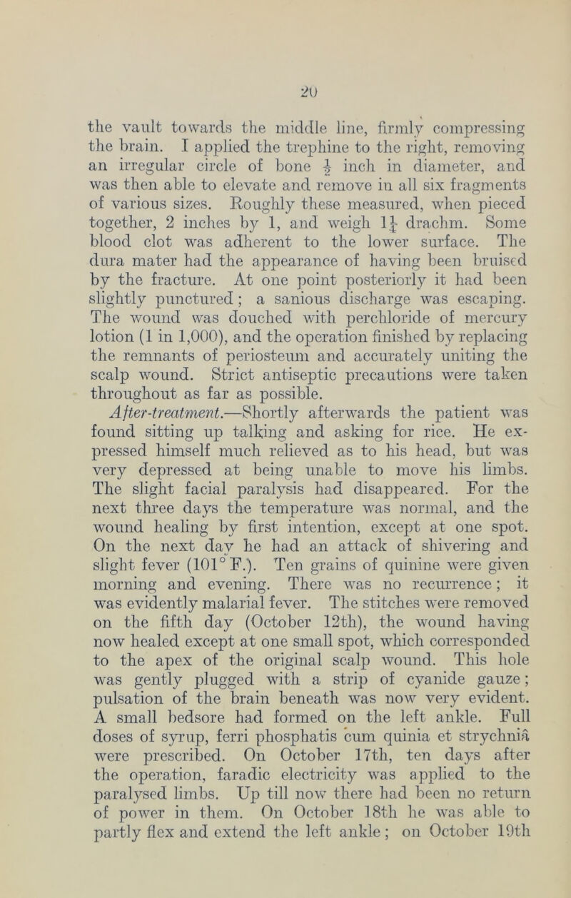 the vault towards the middle line, firmly compressing the brain. I applied the trephine to the right, removing an irregular circle of bone ^ inch in diameter, and was then able to elevate and remove in all six fragments of various sizes. Roughly these measured, when pieced together, 2 inches by 1, and weigh 1J- drachm. Some blood clot was adherent to the lower surface. The dura mater had the appearance of having been bruised by the fracture. At one point posteriorly it had been slightly punctured ; a sanious discharge was escaping. The wound was douched with perchloride of mercury lotion (1 in 1,000), and the operation finished by replacing the remnants of periosteum and accurately uniting the scalp wound. Strict antiseptic precautions were taken throughout as far as possible. After-treatment.—Shortly afterwards the patient was found sitting up talking and asking for rice. He ex- pressed himself much relieved as to his head, but was very depressed at being unable to move his limbs. The slight facial paralysis had disappeared. For the next three days the temperature was normal, and the wound healing by first intention, except at one spot. On the next day he had an attack of shivering and slight fever (101° F.). Ten grains of quinine were given morning and evening. There was no recurrence; it was evidently malarial fever. The stitches were removed on the fifth day (October 12th), the wound having now healed except at one small spot, which corresponded to the apex of the original scalp wound. This hole was gently plugged with a strip of cyanide gauze; pulsation of the brain beneath was now very evident. A small bedsore had formed on the left ankle. Full doses of syrup, ferri phosphatis cum quinia et strychnia were prescribed. On October 17th, ten days after the operation, faradic electricity was applied to the paralysed limbs. Up till now there had been no return of power in them. On October 18th he was able to partly flex and extend the left ankle; on October 19th
