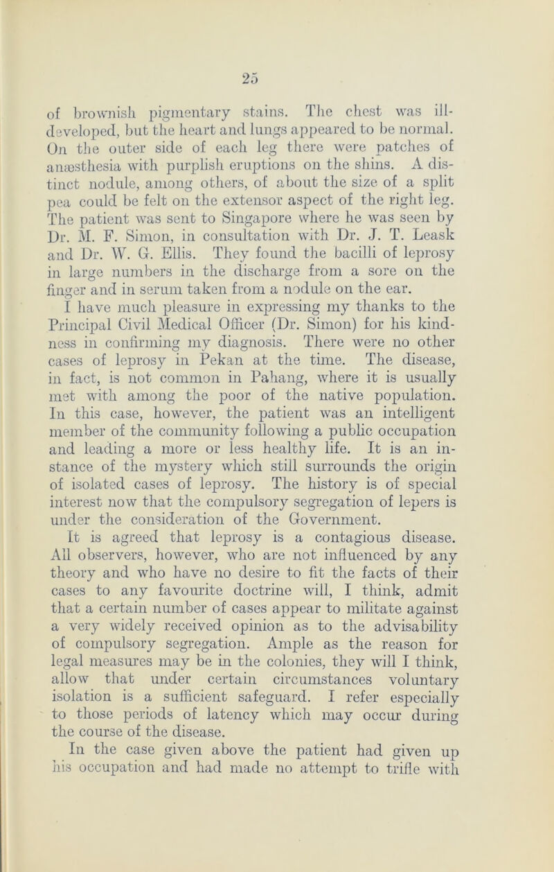 of brownish pigmentary stains. The chest was ill- developed, but the heart and lungs appeared to be normal. On the outer side of each leg there were patches of anassthesia with purplish eruptions on the shins. 2V dis- tinct nodule, among others, of about the size of a split pea could be felt on the extensor aspect of the right leg. The patient was sent to Singapore where he was seen by Dr. M. F. Simon, in consultation with Dr. J. T. Leask and Dr. W. G. Ellis. They found the bacilli of leprosy in large numbers in the discharge from a sore on the finger and in serum taken from a nodule on the ear. I have much pleasure in expressing my thanks to the Principal Civil Medical Officer (Dr. Simon) for his kind- ness in confirming my diagnosis. There were no other cases of leprosy in Pekan at the time. The disease, in fact, is not common in Pahang, where it is usually met with among the poor of the native population. In this case, however, the patient was an intelligent member of the community following a public occupation and leading a more or less healthy life. It is an in- stance of the mystery which still surrounds the origin of isolated cases of leprosy. The history is of special interest now that the compulsory segregation of lepers is under the consideration of the Government. It is agreed that leprosy is a contagious disease. All observers, however, who are not influenced by any theory and who have no desire to fit the facts of their cases to any favourite doctrine will, I think, admit that a certain number of cases appear to militate against a very widely received opinion as to the advisability of compulsory segregation. Ample as the reason for legal measures may be in the colonies, they will I think, allow that under certain circumstances voluntary isolation is a sufficient safeguard. I refer especially to those periods of latency which may occur during the course of the disease. In the case given above the patient had given up his occupation and had made no attempt to trifle with