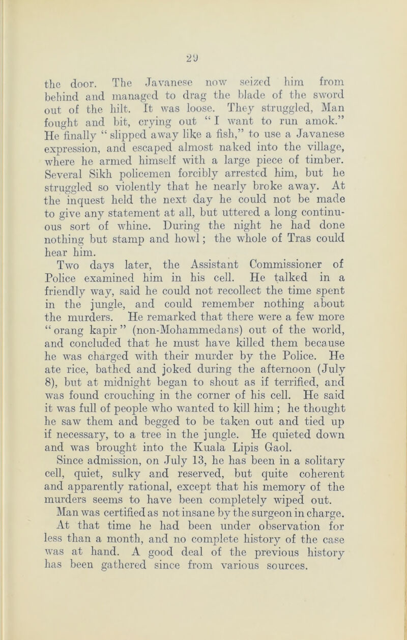 2'J the door. The Javanese now seized him from behind and managed to drag the blade of the sword out of the hilt. It was loose. They struggled, Man fought and bit, crying out “ I want to run amok.” He finally “ slipped away like a fish,” to use a Javanese expression, and escaped almost naked into the village, where lie armed himself with a large piece of timber. Several Sikh policemen forcibly arrested him, but he struggled so violently that he nearly broke away. At the inquest held the next day he could not be made to give any statement at all, but uttered a long continu- ous sort of whine. During the night he had done nothing but stamp and howl; the whole of Tras could hear him. Two days later, the Assistant Commissioner of Police examined him in his cell. He talked in a friendly way, said he could not recollect the time spent in the jungle, and could remember nothing about the murders. He remarked that there were a few more “ orang kapir ” (non-Mohammedans) out of the world, and concluded that he must have killed them because he was charged with their murder by the Police. He ate rice, bathed and joked during the afternoon (July 8), but at midnight began to shout as if terrified, and was found crouching in the corner of his cell. He said it was full of people who wanted to kill him ; he thought he saw them and begged to be taken out and tied up if necessary, to a tree in the jungle. He quieted down and was brought into the Kuala Lipis Gaol. Since admission, on July 13, he has been in a solitary cell, quiet, sulky and reserved, but quite coherent and apparently rational, except that his memory of the murders seems to have been completely wiped out. Man was certified as not insane by the surgeon in charge. At that time he had been under observation for less than a month, and no complete history of the case was at hand. A good deal of the previous history has been gathered since from various sources.
