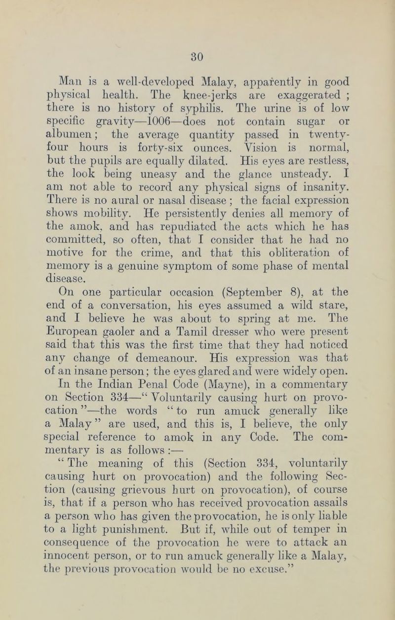 Man is a well-clevelopecl Malay, apparently in good physical health. The knee-jerks are exaggerated ; there is no history of syphilis. The urine is of low specific gravity—1006—does not contain sugar or albumen; the average quantity passed in twenty- four hours is forty-six ounces. Vision is normal, but the pupils are equally dilated. His eyes are restless, the look being uneasy and the glance unsteady. I am not able to record any physical signs of insanity. There is no aural or nasal disease ; the facial expression shows mobility. He persistently denies all memory of the amok, and has repudiated the acts which he has committed, so often, that I consider that he had no motive for the crime, and that this obliteration of memory is a genuine symptom of some phase of mental disease. On one particular occasion (September 8), at the end of a conversation, his eyes assumed a wild stare, and I believe he was about to spring at me. The European gaoler and a Tamil dresser who were present said that this was the first time that they had noticed any change of demeanour. His expression was that of an insane person; the eyes glared and were widely open. In the Indian Penal Code (Mayne), in a commentary on Section 334—“ Voluntarily causing hurt on provo- cation ”—the words “ to run amuck generally like a Malay ” are used, and this is, I believe, the only special reference to amok in any Code. The com- mentary is as follows :— “ The meaning of this (Section 334, voluntarily causing hurt on provocation) and the following Sec- tion (causing grievous hurt on provocation), of course is, that if a person who has received provocation assails a person who has given the provocation, he is only liable to a light punishment. But if, while out of temper in consequence of the provocation he were to attack an innocent person, or to run amuck generally like a Malay, the previous provocation would be no excuse.”