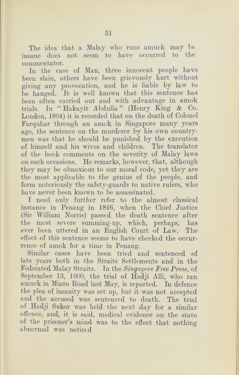 The idea that a Malay who runs amuck may be insane does not seem to have occurred to the commentator. In the case of Man, three innocent people have been slain, others have been grievously hurt without giving any provocation, and he is liable by law to be hanged. It is well known that this sentence has been often carried out and with advantage in amok trials. In “ Hakayit Abdulla ” (Henry King & Co. London, 1894) it is recorded that on the death of Colonel Farquhar through an amok in Singapore many years ago, the sentence on the murderer by his own country- men was that he should be punished by the execution of himself and his wives and children. The translator of the book comments on the severity of Malay laws on such occasions. He remarks, however, that, although they may be obnoxious to our moral code, yet they are the most applicable to the genius of the people, and form notoriously the safety-guards to native rulers, who have never been known to be assassinated. I need only further refer to the almost classical instance in Penang in 1846, when the Chief Justice (Sir William Norris) passed the death sentence after the most severe summing-up, which, perhaps, has ever been uttered in an English Court of Law. The effect of this sentence seems to have checked the occur- rence of amok for a time in Penang. Similar cases have been tried and sentenced of late years both in the Straits Settlements and in the Federated Malay Straits. In the Singapore Free Press, of September 13, 1900, the trial of Haclji Alii, who ran amuck in Minto Hoad last May, is reported. In defence the plea of insanity was set up, but it was not accepted and the accused was sentenced to death. The trial of Haclji Sukor was held the next day for a similar offence, and, it is said, medical evidence on the state of the prisoner’s mind was to the effect that nothing abnormal was noticed