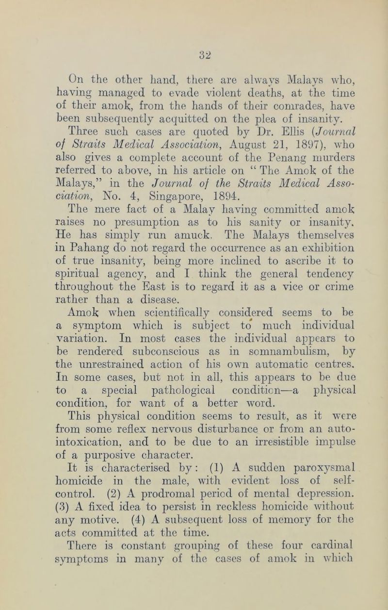 On the other hand, there are always Malays who, having managed to evade violent deaths, at the time of their amok, from the hands of their comrades, have been subsequently acquitted on the plea of insanity. Three such cases are quoted by Dr. Ellis (Journal of Straits Medical Association, August 21, 181)7), who also gives a complete account of the Penang murders referred to above, in his article on “ The Amok of the Malays,” in the Journal of the Straits Medical Asso- ciation, No. 4, Singapore, 1894. The mere fact of a Malay having committed amok raises no presumption as to his sanity or insanity. He has simply run amuck. The Malays themselves in Pahang do not regard the occurrence as an exhibition of true insanity, being more inclined to ascribe it to spiritual agency, and I think the general tendency throughout the East is to regard it as a vice or crime rather than a disease. Amok when scientifically considered seems to be a symptom which is subject to much individual variation. In most cases the individual appears to be rendered subconscious as in somnambulism, by the unrestrained action of his own automatic centres. In some cases, but not in all, this appears to be due to a special pathological condition—a physical condition, for want of a better word. This physical condition seems to result, as it were from some reflex nervous disturbance or from an auto- intoxication, and to be due to an irresistible impulse of a purposive character. It is characterised by: (1) A sudden paroxysmal homicide in the male, with evident loss of self- control. (2) A prodromal period of mental depression. (3) A fixed idea to persist in reckless homicide without any motive. (4) A subsequent loss of memory for the acts committed at the time. There is constant grouping of these four cardinal symptoms in many of the cases of amok in which