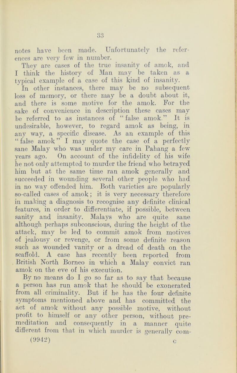 Q Q OO notes have been made. Unfortunately the refer- ences are very few in number. They are cases of the true insanity of amok, and I think the history of Man may be taken as a typical example of a case of this kind of insanity. In other instances, there may be no subsequent loss of memory, or there may be a doubt about it, and there is some motive for the amok. For the sake of convenience in description these cases may be referred to as instances of “ false amok.” It is undesirable, however, to regard amok as being, in any way, a specific disease. As an example of this “ false amok ” I may quote the case of a perfectly sane Malay who was under my care in Pahang a few years ago. On account of the infidelity of his wife he not only attempted to murder the friend who betrayed him but at the same time ran amok generally and succeeded in wounding several other people who had in no way offended him. Both varieties are popularly so-called cases of amok; it is very necessary therefore in making a diagnosis to recognise any definite clinical features, in order to differentiate, if possible, between sanity and insanity. Malays who are quite sane although perhaps subconscious, during the height of the attack, may be led to commit amok from motives of jealousy or revenge, or from some definite reason such as wounded vanity or a dread of death on the scaffold. A case has recently been reported from British North Borneo in which a Malay convict ran amok on the eve of his execution. By no means do I go so far as to say that because a person has run amok that he should be exonerated from all criminality. But if he has the four definite symptoms mentioned above and has committed the act of amok without any possible motive, without profit to himself or any other person, without pre- meditation and consequently in a manner quite different from that in which murder is generally com- (9942) ‘ ' c