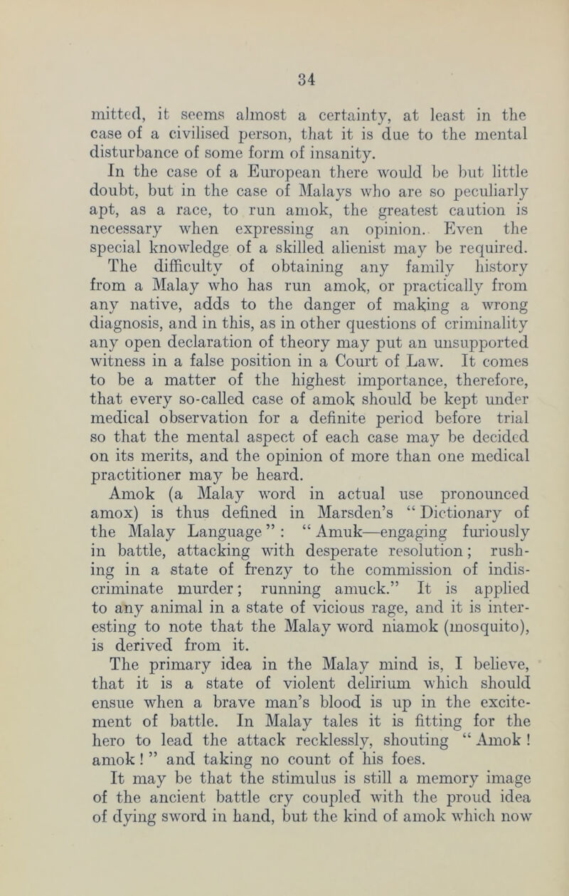 mitted, it seems aimost a certainty, at least in the case of a civilised person, that it is due to the mental disturbance of some form of insanity. In the case of a European there would be but little doubt, but in the case of Malays who are so peculiarly apt, as a race, to run amok, the greatest caution is necessary when expressing an opinion. Even the special knowledge of a skilled alienist may be required. The difficulty of obtaining any family history from a Malay who has run amok, or practically from any native, adds to the danger of making a wrong diagnosis, and in this, as in other questions of criminality any open declaration of theory may put an unsupported witness in a false position in a Court of Law. It comes to be a matter of the highest importance, therefore, that every so-called case of amok should be kept under medical observation for a definite period before trial so that the mental aspect of each case may be decided on its merits, and the opinion of more than one medical practitioner may be heard. Amok (a Malay word in actual use pronounced amox) is thus defined in Marsden’s “ Dictionary of the Malay Language ” : “ Amuk—engaging furiously in battle, attacking with desperate resolution; rush- ing in a state of frenzy to the commission of indis- criminate murder; running amuck.” It is applied to any animal in a state of vicious rage, and it is inter- esting to note that the Malay word niamok (mosquito), is derived from it. The primary idea in the Malay mind is, I believe, that it is a state of violent delirium which should ensue when a brave man’s blood is up in the excite- ment of battle. In Malay tales it is fitting for the hero to lead the attack recklessly, shouting “ Amok ! amok ! ” and taking no count of his foes. It may be that the stimulus is still a memory image of the ancient battle cry coupled with the proud idea of dying sword in hand, but the kind of amok which now