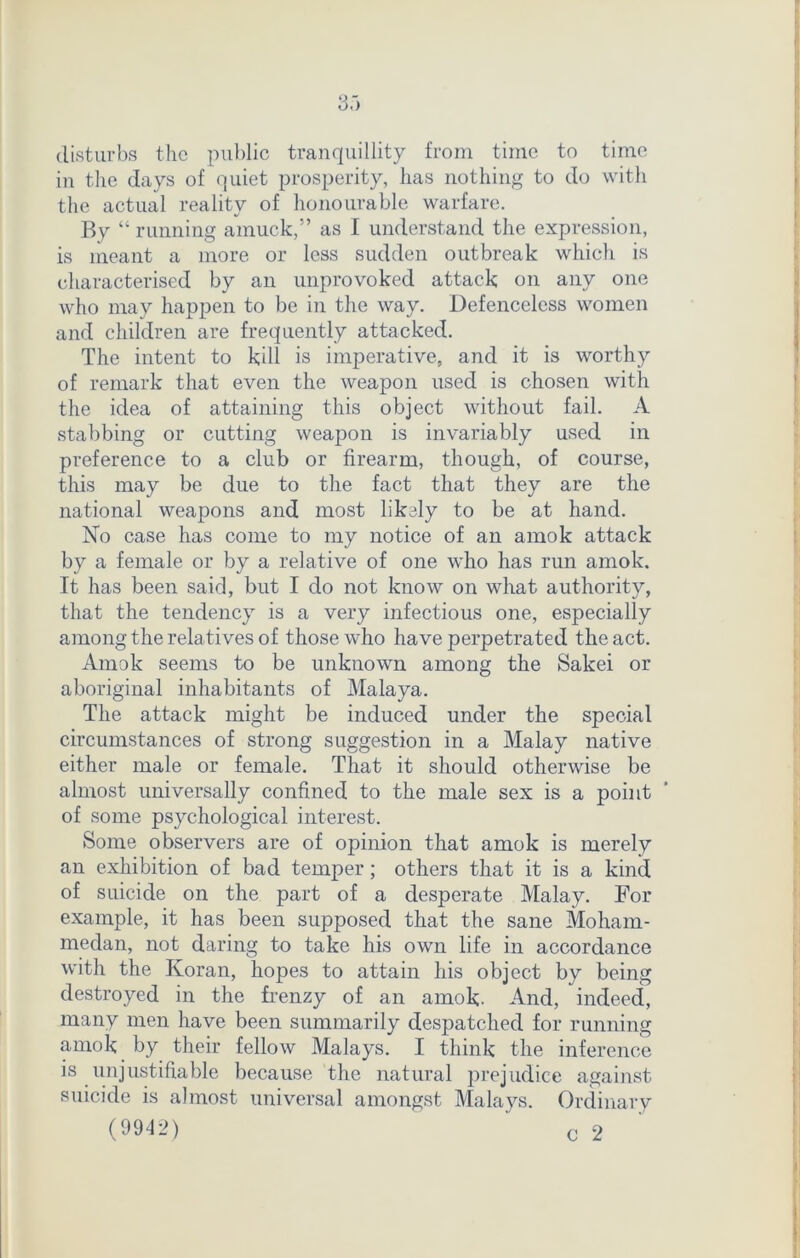 disturbs the public tranquillity from time to time in the days of quiet prosperity, has nothing to do with the actual reality of honourable warfare. By “ running amuck,” as I understand the expression, is meant a more or less sudden outbreak which is characterised by an unprovoked attack on any one who may happen to be in the way. Defenceless women and children are frequently attacked. The intent to kill is imperative, and it is worthy of remark that even the weapon used is chosen with the idea of attaining this object without fail. A stabbing or cutting weapon is invariably used in preference to a club or firearm, though, of course, this may be due to the fact that they are the national weapons and most likely to be at hand. No case has come to my notice of an amok attack by a female or by a relative of one who has run amok. It has been said, but I do not know on what authority, that the tendency is a very infectious one, especially among the relatives of those who have perpetrated the act. Amok seems to be unknown among the Sakei or aboriginal inhabitants of Malaya. The attack might be induced under the special circumstances of strong suggestion in a Malay native either male or female. That it should otherwise be almost universally confined to the male sex is a point of some psychological interest. Some observers are of opinion that amok is merely an exhibition of bad temper; others that it is a kind of suicide on the part of a desperate Malay. For example, it has been supposed that the sane Moham- medan, not daring to take his own life in accordance with the Koran, hopes to attain his object by being destroyed in the frenzy of an amok- And, indeed, many men have been summarily despatched for running amok by their fellow Malays. I think the inference is unjustifiable because the natural prejudice against suicide is almost universal amongst Malays. Ordinary (9942) c 2