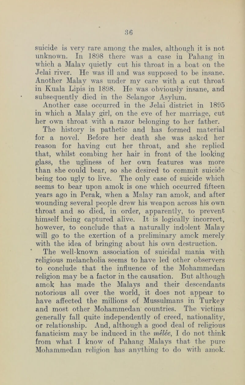 suicide is very rare among the males, although it is not unknown. In 1898 there was a case in Pahang in which a Malay quietly cut his throat in a boat on the Jelai river. He was ill and was supposed to be insane. Another Malay was under my care with a cut throat in Kuala Lipis in 1898. He was obviously insane, and subsequently died in the Selangor Asylum. Another case occurred in the Jelai district in 1895 in which a Malay girl, on the eve of her marriage, cut her own throat with a razor belonging to her father. The history is pathetic and has formed material for a novel. Before her death she was asked her reason for having cut her throat, and she replied that, whilst combing her hair in front of the looking glass, the ugliness of her own features was more than she could bear, so she desired to commit suicide being too ugly to live. The only case of suicide which seems to bear upon amok is one which occurred fifteen years ago in Perak, when a Malay ran amok, and after wounding several people drew his weapon across his own throat and so died, in order, apparently, to prevent himself being captured alive. It is logically incorrect, however, to conclude that a naturally indolent Malay will go to the exertion of a preliminary arnck merely with the idea of bringing about his own destruction. The well-known association of suicidal mania with religious melancholia seems to have led other observers to conclude that the influence of the Mohammedan religion may be a factor in the causation. But although amok has made the Malays and their descendants notorious all over the world, it does not appear to have affected the millions of Mussulmans in Turkey and most other Mohammedan countries. The victims generally fall quite independently of creed, nationality, or relationship. And, although a good deal of religious fanaticism may be induced in the melee, I do not think from what I know of Pahang Malays that the pure Mohammedan religion has anything to do with amok.