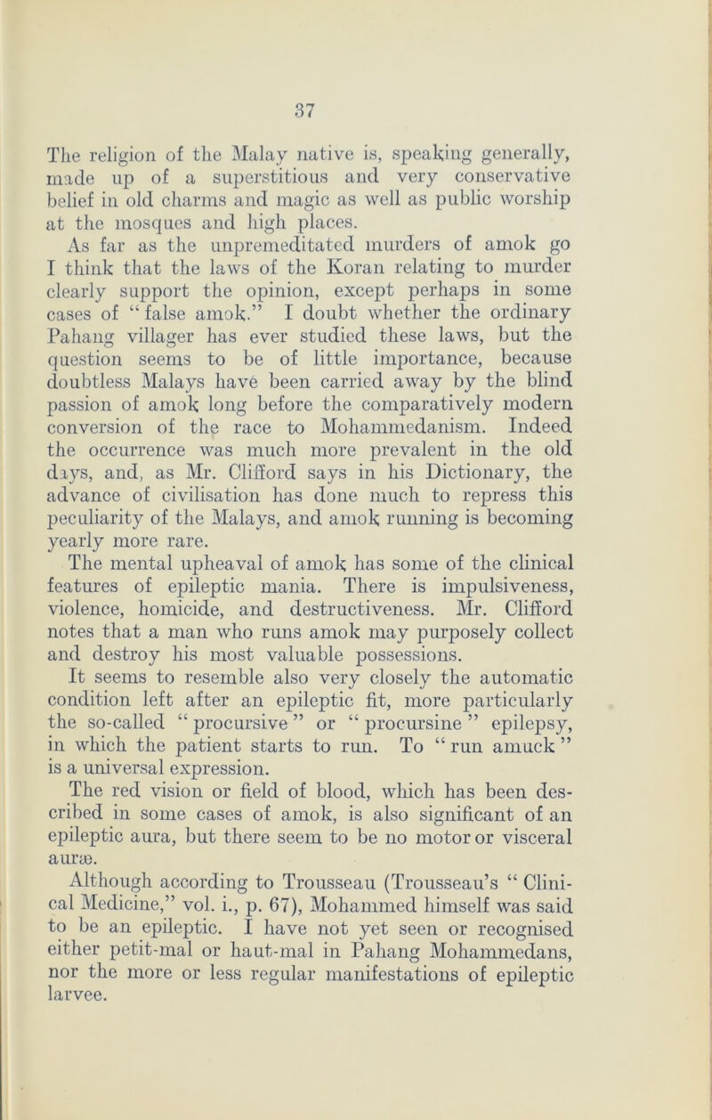 The religion of the Malay native is, speaking generally, made up of a superstitious and very conservative belief in old charms and magic as well as public worship at the mosques and high places. As far as the unpremeditated murders of amok go I think that the laws of the Koran relating to murder clearly support the opinion, except perhaps in some cases of “ false amok.” I doubt whether the ordinary Pahang villager has ever studied these laws, but the question seems to be of little importance, because doubtless Malays have been carried away by the blind passion of amok long before the comparatively modern conversion of the race to Mohammedanism. Indeed the occurrence was much more prevalent in the old days, and, as Mr. Clifford says in his Dictionary, the advance of civilisation has done much to repress this peculiarity of the Malays, and amok running is becoming yearly more rare. The mental upheaval of amok has some of the clinical features of epileptic mania. There is impulsiveness, violence, homicide, and destructiveness. Mr. Clifford notes that a man who runs amok may purposely collect and destroy his most valuable possessions. It seems to resemble also very closely the automatic condition left after an epileptic fit, more particularly the so-called “ procursive ” or “ procursine ” epilepsy, in which the patient starts to run. To “ run amuck ” is a universal expression. The red vision or field of blood, which has been des- cribed in some cases of amok, is also significant of an epileptic aura, but there seem to be no motor or visceral aune. Although according to Trousseau (Trousseau’s “ Clini- cal Medicine,” vol. i., p. 67), Mohammed himself was said to be an epileptic. I have not yet seen or recognised either petit-mal or haut-mal in Pahang Mohammedans, nor the more or less regular manifestations of epileptic larvee.