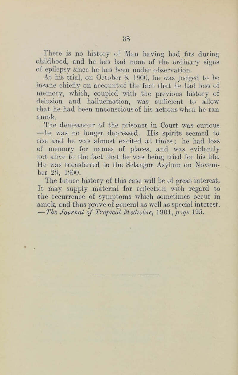 There is no history of Man having had fits during childhood, and he has had none of the ordinary signs of epilepsy since he has been under observation. At his trial, on October 8, 1900, he was judged to be insane chiefly on account of the fact that he had loss of memory, which, coupled with the previous history of delusion and hallucination, was sufficient to allow that he had been unconscious of his actions when lie ran amok. The demeanour of the prisoner in Court was curious —he was no longer depressed. His spirits seemed to rise and he was almost excited at times; he had loss of memory for names of places, and was evidently not alive to the fact that he was being tried for his life. He was transferred to the Selangor Asylum on Novem- ber 29, 1900. The future history of this case will be of great interest. It may supply material for reflection with regard to the recurrence of symptoms which sometimes occur in amok, and thus prove of general as well as special interest. —The Journal of Tropical Medicine, 1901, p>ge 195.