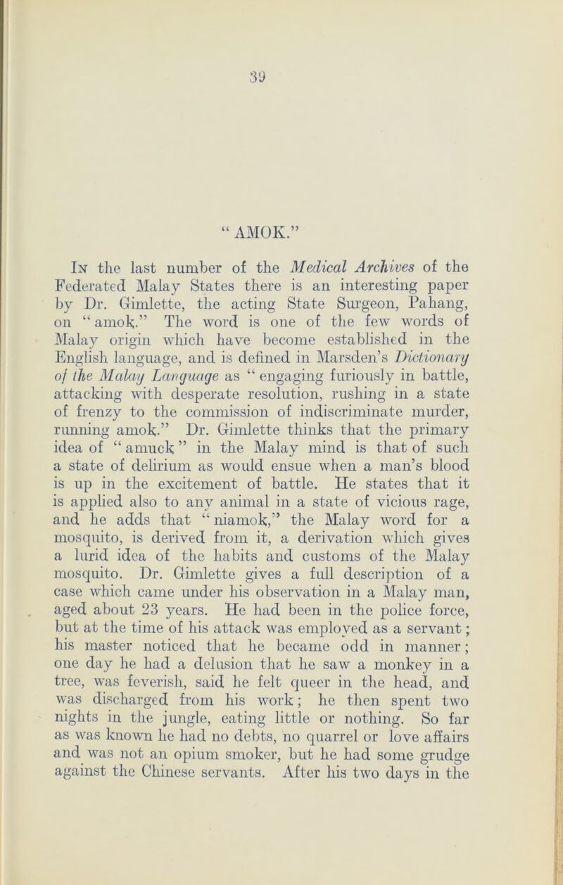 3'J u AMOK.” In the last number of the Medical Archives of the Federated Malay States there is an interesting paper by Dr. Gimlette, the acting State Surgeon, Pahang, on “amok;.” The word is one of the few words of Malay origin which have become established in the English language, and is defined in Marsden’s Dictionary of the Malay Language as “ engaging furiously in battle, attacking with desperate resolution, rushing in a state of frenzy to the commission of indiscriminate murder, running amok.” Dr. Gimlette thinks that the primary idea of “ amuck ” in the Malay mind is that of such a state of delirium as would ensue when a man’s blood is up in the excitement of battle. He states that it is applied also to any animal in a state of vicious rage, and he adds that “ niamok,” the Malay word for a mosquito, is derived from it, a derivation which gives a lurid idea of the habits and customs of the Malay mosquito. Dr. Gimlette gives a full description of a case which came under his observation in a Malay man, aged about 23 years. He had been in the police force, but at the time of his attack was employed as a servant; his master noticed that he became odd in manner; one day he had a delusion that he saw a monkey in a tree, was feverish, said he felt queer in the head, and was discharged from his work; he then spent two nights in the jungle, eating little or nothing. So far as was known he had no debts, no quarrel or love affairs and was not an opium smoker, but he had some grudge against the Chinese servants. After his two days in the