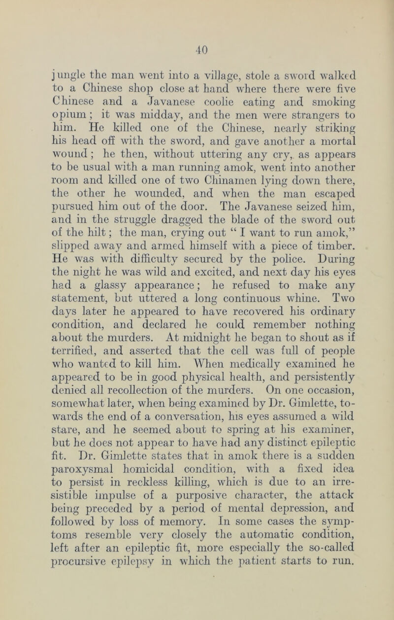 j ungle the man went into a village, stole a sword walked to a Chinese shop close at hand where there were five Chinese and a Javanese coolie eating and smoking opium ; it was midday, and the men were strangers to him. He killed one of the Chinese, nearly striking his head off with the sword, and gave another a mortal wound ; he then, without uttering any cry, as appears to be usual with a man running amok, went into another room and killed one of two Chinamen lying down there, the other he wounded, and when the man escaped pursued him out of the door. The Javanese seized him, and in the struggle dragged the blade of the sword out of the hilt; the man, crying out “ I want to run amok,” slipped away and armed himself with a piece of timber. He was with difficulty secured by the police. During the night he was wild and excited, and next day his eyes had a glassy appearance; he refused to make any statement, but uttered a long continuous whine. Two days later he appeared to have recovered his ordinary condition, and declared he could remember nothing about the murders. At midnight he began to shout as if terrified, and asserted that the cell was full of people who wanted to kill him. When medically examined he appeared to be in good physical health, and persistently denied all recollection of the murders. On one occasion, somewhat later, when being examined by Dr. Gimlette, to- wards the end of a conversation, his eyes assumed a wild stare, and he seemed about to spring at his examiner, but he does not appear to have had any distinct epileptic fit. Dr. Gimlette states that in amok there is a sudden paroxysmal homicidal condition, with a fixed idea to persist in reckless killing, which is due to an irre- sistible impulse of a purposive character, the attack being preceded by a period of mental depression, and followed by loss of memory. In some cases the symp- toms resemble very closely the automatic condition, left after an epileptic fit, more especially the so-called procursive epilepsy in which the patient starts to run.