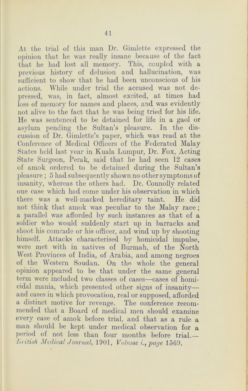 At the trial of this man Dr. Gimlette expressed the opinion that he was really insane because of the fact that he had lost all memory. This, coupled with a previous history of delusion and hallucination, was sufficient to show that he had been unconscious of his actions. While under trial the accused was not de- pressed, was, in fact, almost excited, at times had loss of memory for names and places, and was evidently not alive to the fact that he was being tried for his life. He was sentenced to be detained for life in a gaol or asylum pending the Sultan’s pleasure. In the dis- cussion of Dr. Gimlette’s paper, which was read at the Conference of Medical Officers of the Federated Malay States held last year in Kuala Lumpur, Dr. Fox, Acting State Surgeon, Perak, said that he had seen 12 cases of amok ordered to be detained during the Sultan’s pleasure ; 5 had subsequently shown no other symptoms of insanity, whereas the others had. Dr. Connolly related one case which had come under his observation in which there was a well-marked hereditary taint. He did not think that amok was peculiar to the Malay race ; a parallel was afforded by such instances as that of a soldier who would suddenly start up in barracks and shoot his comrade or his officer, and wind up by shooting himself. Attacks characterised by homicidal impulse, were met with in natives of Burmah, of the North West Provinces of India, of Arabia, and among negroes of the Western Soudan. On the whole the general opinion appeared to be that under the same general term were included two classes of cases—cases of homi- cidal mania, which presented other signs of insanity— and cases in which provocation, real or supposed, afforded a distinct motive for revenge. The conference recom- mended that a Board of medical men should examine every case of amok before trial, and that as a rule a man should be kept under medical observation for a period of not less than four months before trial.— British Medical Journal, 1901, Volume i., page 1569.