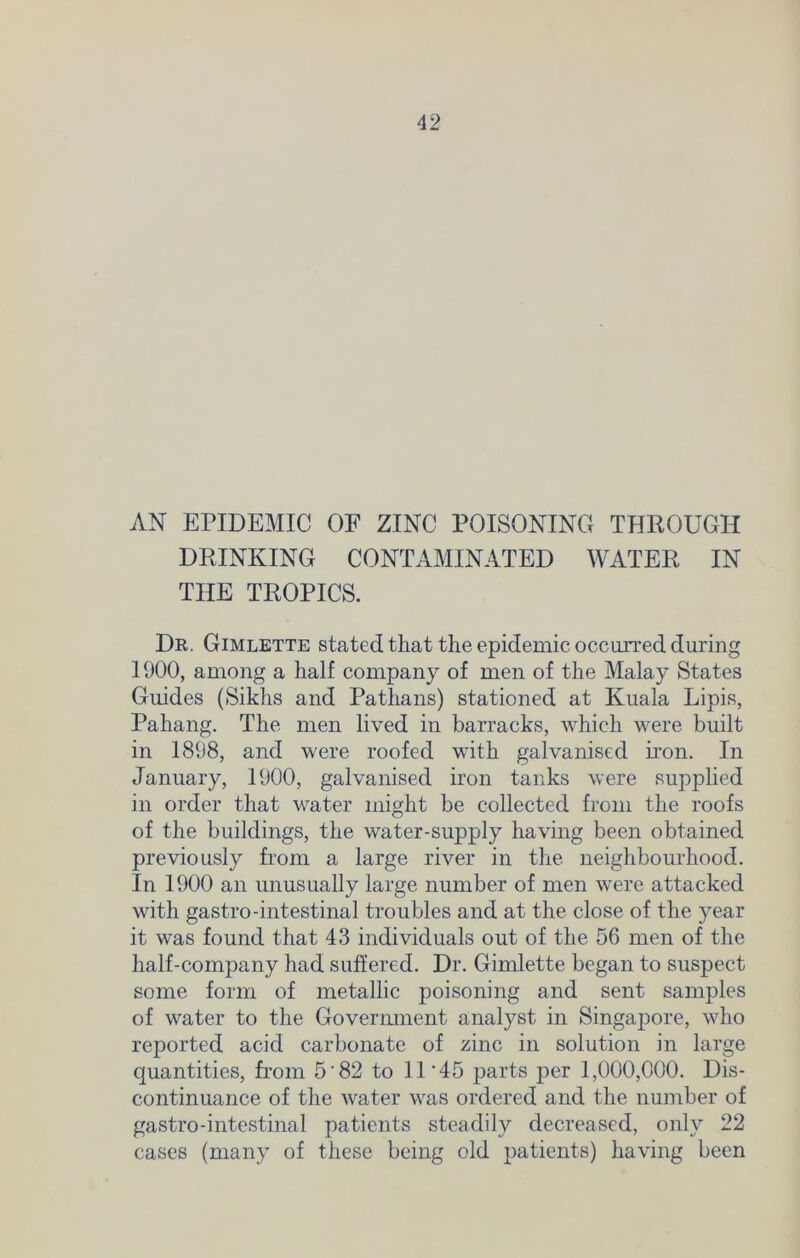 AN EPIDEMIC OF ZINC POISONING THROUGH DRINKING CONTAMINATED WATER IN THE TROPICS. Dr. Gimlette stated that the epidemic occurred during 1900, among a half company of men of the Malay States Guides (Sikhs and Pathans) stationed at Kuala Lipis, Pahang. The men lived in barracks, which were built in 1898, and were roofed with galvanised iron. In January, 1900, galvanised iron tanks were supplied in order that water might be collected from the roofs of the buildings, the water-supply having been obtained previously from a large river in the neighbourhood. In 1900 an unusually large number of men were attacked with gastro-intestinal troubles and at the close of the year it was found that 43 individuals out of the 56 men of the half-company had suffered. Dr. Gimlette began to suspect some form of metallic poisoning and sent samples of water to the Government analyst in Singapore, who reported acid carbonate of zinc in solution in large quantities, from 5'82 to 11 ‘45 parts per 1,000,000. Dis- continuance of the water was ordered and the number of gastro-intestinal patients steadily decreased, only 22 cases (many of these being old patients) having been