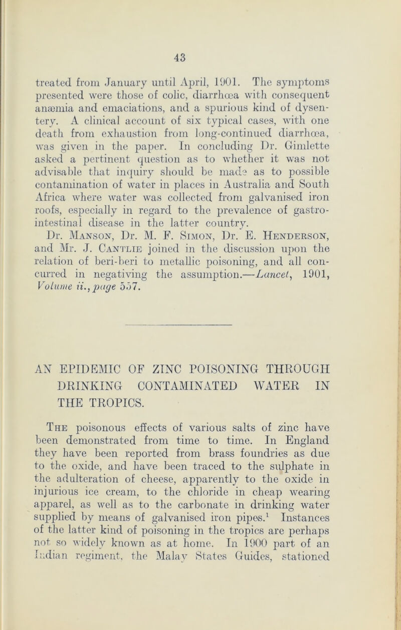 treated from January until April, 1901. The symptoms presented were those of colic, diarrhoea with consequent anajmia and emaciations, and a spurious kind of dysen- tery. A clinical account of six typical cases, with one death from exhaustion from long-continued diarrhoea, was given in the paper. In concluding Dr. Gimlette asked a pertinent question as to whether it was not advisable that inquiry should be made as to possible contamination of water in places in Australia and South Africa where water was collected from galvanised iron roofs, especially in regard to the prevalence of gastro- intestinal disease in the latter country. Dr. Manson, Dr. M. F. Simon, Dr. E. Henderson, and Mr. J. Cantlie joined in the discussion upon the relation of beri-beri to metallic poisoning, and all con- curred in negativing the assumption.—Lancet, 1901, Volume ii., page 537. AN EPIDEMIC OF ZINC POISONING THROUGH DRINKING CONTAMINATED WATER IN THE TROPICS. The poisonous effects of various salts of zinc have been demonstrated from time to time. In England they have been reported from brass foundries as due to the oxide, and have been traced to the sulphate in the adulteration of cheese, apparently to the oxide in injurious ice cream, to the chloride in cheap wearing apparel, as well as to the carbonate in drinking water supplied by means of galvanised iron pipes.1 Instances of the latter kind of poisoning in the tropics are perhaps not so widely known as at home. In 1900 part of an Indian regiment, the Malay States Guides, stationed