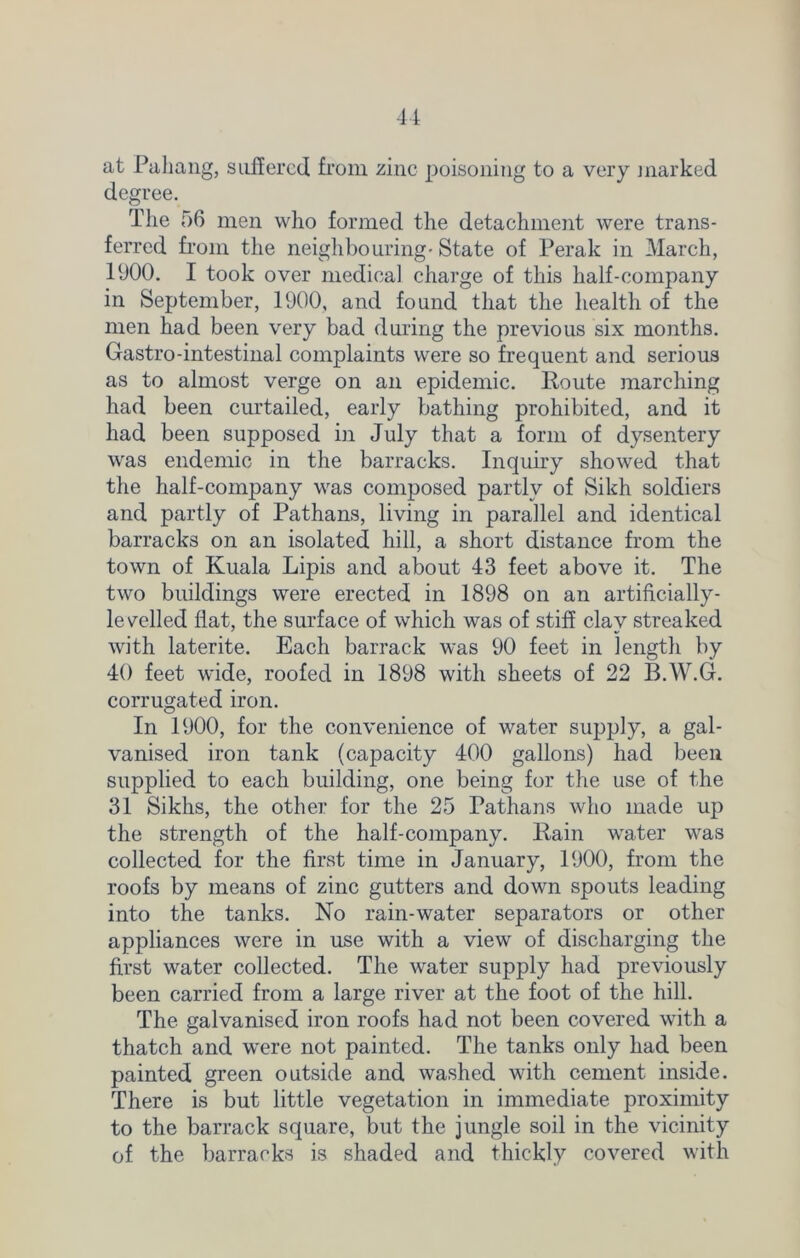 at Pahang, suffered from zinc poisoning to a very marked degree. The 56 men who formed the detachment were trans- ferred from the neighbouring* State of Perak in March, 1900. I took over medical charge of this half-company in September, 1900, and found that the health of the men had been very bad during the previous six months. Gastro-intestinal complaints were so frequent and serious as to almost verge on an epidemic. Route marching had been curtailed, early bathing prohibited, and it had been supposed in July that a form of dysentery was endemic in the barracks. Inquiry showed that the half-company was composed partly of Sikh soldiers and partly of Pathans, living in parallel and identical barracks on an isolated hill, a short distance from the town of Kuala Lipis and about 43 feet above it. The two buildings were erected in 1898 on an artificially- levelled flat, the surface of which was of stiff clay streaked with laterite. Each barrack was 90 feet in length by 40 feet wide, roofed in 1898 with sheets of 22 B.W.G. corrugated iron. In 1900, for the convenience of water supply, a gal- vanised iron tank (capacity 400 gallons) had been supplied to each building, one being for the use of the 31 Sikhs, the other for the 25 Pathans who made up the strength of the half-company. Rain water was collected for the first time in January, 1900, from the roofs by means of zinc gutters and down spouts leading into the tanks. No rain-water separators or other appliances were in use with a view of discharging the first water collected. The water supply had previously been carried from a large river at the foot of the hill. The galvanised iron roofs had not been covered with a thatch and were not painted. The tanks only had been painted green outside and washed with cement inside. There is but little vegetation in immediate proximity to the barrack square, but the jungle soil in the vicinity of the barracks is shaded and thickly covered with
