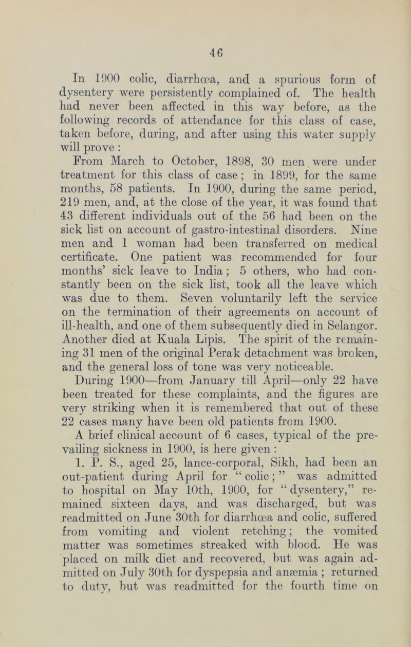 In 1000 colic, diarrhoea, and a spurious form of dysentery were persistently complained of. The health had never been affected in this way before, as the following records of attendance for this class of case, taken before, during, and after using this water supply will prove : From March to October, 1808, 30 men were under treatment for this class of case ; in 1800, for the same months, 58 patients. In 1000, during the same period, 210 men, and, at the close of the year, it was found that 43 different individuals out of the 56 had been on the sick list on account of gastro-intestinal disorders. Nine men and 1 woman had been transferred on medical certificate. One patient was recommended for four months’ sick leave to India; 5 others, who had con- stantly been on the sick list, took all the leave which was due to them. Seven voluntarily left the service on the termination of their agreements on account of ill-health, and one of them subsequently died in Selangor. Another died at Kuala Lipis. The spirit of the remain- ing 31 men of the original Perak detachment was broken, and the general loss of tone was very noticeable. During 1900—from January till April—only 22 have been treated for these complaints, and the figures are very striking when it is remembered that out of these 22 cases many have been old patients from 1900. A brief clinical account of 6 cases, typical of the pre- vailing sickness in 1900, is here given : 1. P. S., aged 25, lance-corporal, Sikh, had been an out-patient during April for “ colic; ” was admitted to hospital on May 10th, 1900, for “dysentery,” re- mained sixteen days, and was discharged, but was readmitted on June 30th for diarrhoea and colic, suffered from vomiting and violent retching; the vomited matter was sometimes streaked with blood. He was placed on milk diet and recovered, but was again ad- mitted on July 30th for dyspepsia and anemia ; returned to duty, but was readmitted for the fourth time on
