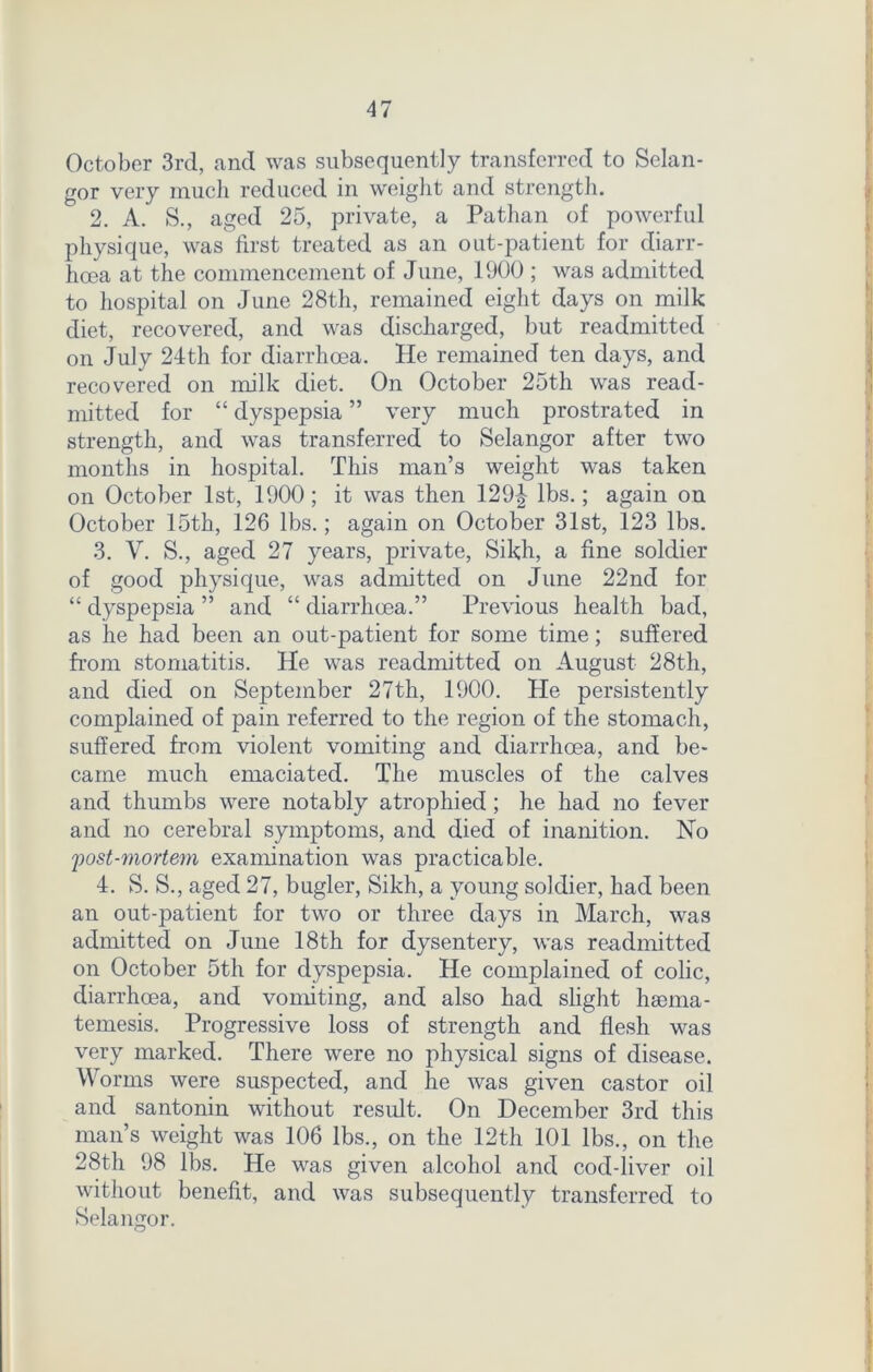 October 3rd, and was subsequently transferred to Selan- gor very much reduced in weight and strength. 2. A. S., aged 25, private, a Pathan of powerful physique, was first treated as an out-patient for diarr- hoea at the commencement of June, 1900 ; was admitted to hospital on June 28th, remained eight days on milk diet, recovered, and was discharged, but readmitted on July 24th for diarrhoea. He remained ten days, and recovered on milk diet. On October 25th was read- mitted for “ dyspepsia ” very much prostrated in strength, and was transferred to Selangor after two months in hospital. This man’s weight was taken on October 1st, 1900; it was then 129| lbs.; again on October 15th, 126 lbs.; again on October 31st, 123 lbs. 3. V. S., aged 27 years, private, Sikh, a fine soldier of good physique, was admitted on June 22nd for “ dyspepsia ” and “ diarrhoea.” Previous health bad, as he had been an out-patient for some time; suffered from stomatitis. He was readmitted on August 28th, and died on September 27th, 1900. He persistently complained of pain referred to the region of the stomach, suffered from violent vomiting and diarrhoea, and be- came much emaciated. The muscles of the calves and thumbs were notably atrophied; he had no fever and no cerebral symptoms, and died of inanition. No post-mortem examination was practicable. 4. S. S., aged 27, bugler, Sikh, a young soldier, had been an out-patient for two or three days in March, was admitted on June 18th for dysentery, was readmitted on October 5th for dyspepsia. He complained of colic, diarrhoea, and vomiting, and also had slight haema- temesis. Progressive loss of strength and flesh was very marked. There were no physical signs of disease. Worms were suspected, and he was given castor oil and santonin without result. On December 3rd this man’s weight was 106 lbs., on the 12th 101 lbs., on the 28th 98 lbs. He was given alcohol and cod-liver oil without benefit, and was subsequently transferred to Selangor.