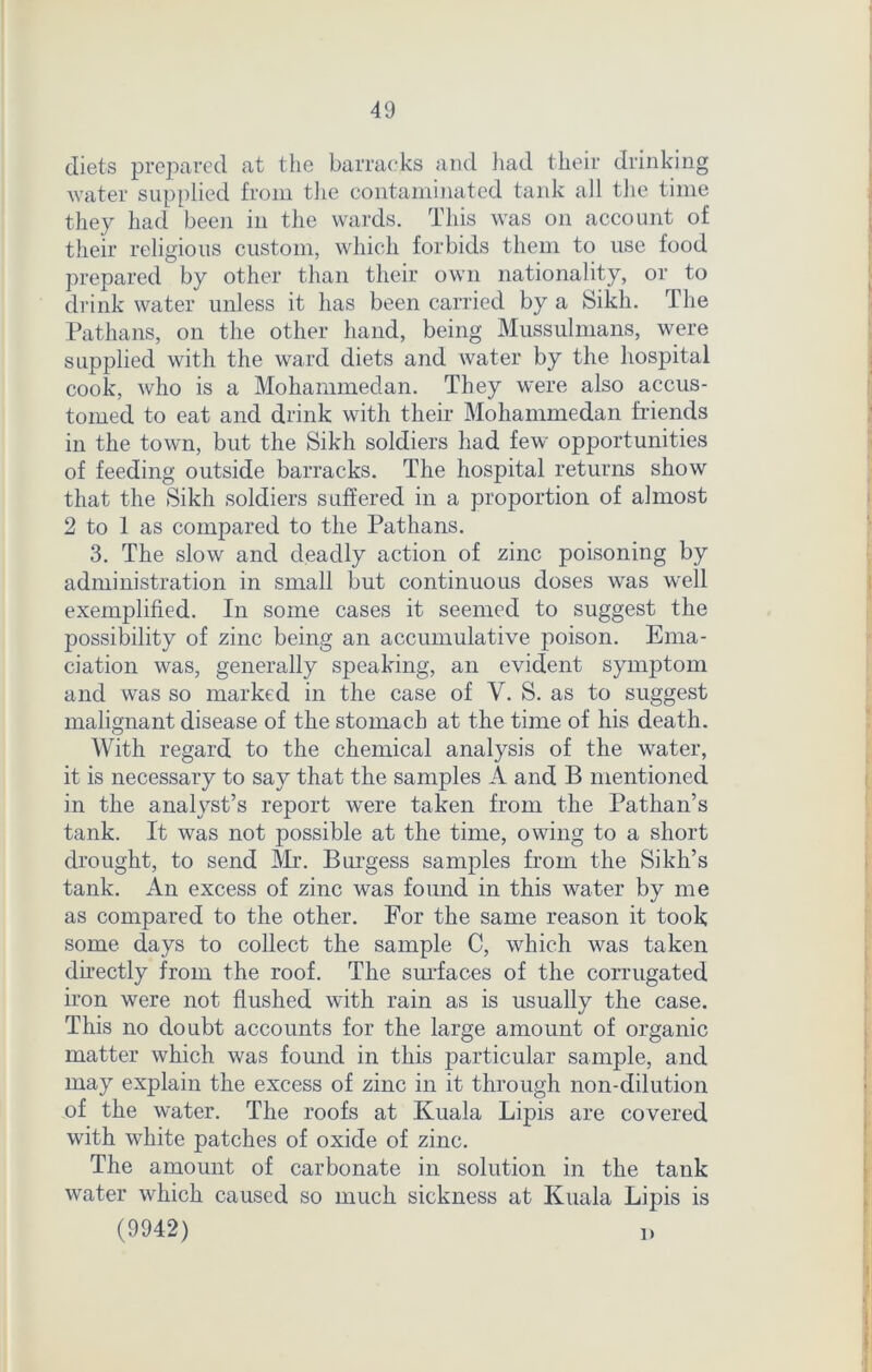 diets prepared at the barracks and had their drinking water supplied from the contaminated tank all the time they had been in the wards. This was on account of their religious custom, which forbids them to use food prepared by other than their own nationality, or to drink water unless it has been carried by a Sikh. The Pathans, on the other hand, being Mussulmans, were supplied with the ward diets and water by the hospital cook, who is a Mohammedan. They were also accus- tomed to eat and drink with their Mohammedan friends in the town, but the Sikh soldiers had few opportunities of feeding outside barracks. The hospital returns show that the Sikh soldiers suffered in a proportion of almost 2 to 1 as compared to the Pathans. 3. The slow and deadly action of zinc poisoning by administration in small but continuous doses was well exemplified. In some cases it seemed to suggest the possibility of zinc being an accumulative poison. Ema- ciation was, generally speaking, an evident symptom and was so marked in the case of V. S. as to suggest malignant disease of the stomach at the time of his death. With regard to the chemical analysis of the water, it is necessary to say that the samples A and B mentioned in the analyst’s report were taken from the Pathan’s tank. It was not possible at the time, owing to a short drought, to send Mr. Burgess samples from the Sikh’s tank. An excess of zinc was found in this water by me as compared to the other. For the same reason it took some days to collect the sample C, which was taken directly from the roof. The surfaces of the corrugated iron were not flushed with rain as is usually the case. This no doubt accounts for the large amount of organic matter which was found in this particular sample, and may explain the excess of zinc in it through non-dilution of the water. The roofs at Kuala Lipis are covered with white patches of oxide of zinc. The amount of carbonate in solution in the tank water which caused so much sickness at Kuala Lipis is (9942) i)