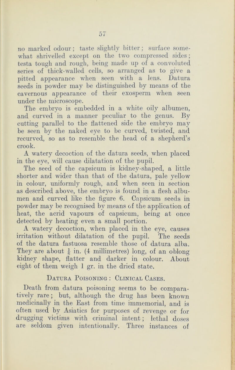 what shrivelled except on the two compressed sides ; testa tough and rough, being made up of a convoluted series of thick-walled cells, so arranged as to give a pitted appearance when seen with a lens. Datura seeds in powder may be distinguished by means of the cavernous appearance of their exosperm when seen under the microscope. The embryo is embedded in a white oily albumen, and curved in a manner peculiar to the genus. By cutting parallel to the flattened side the embryo may be seen by the naked eye to be curved, twisted, and recurved, so as to resemble the head of a shepherd’s crook. A watery decoction of the datura seeds, when placed in the eye, will cause dilatation of the pupil. The seed of the capsicum is kidney-shaped, a little shorter and wider than that of the datura, pale yellow in colour, uniformly rough, and when seen in section as described above, the embryo is found in a flesh albu- men and curved like the figure 6. Capsicum seeds in powder may be recognised by means of the application of heat, the acrid vapours of capsicum, being at once detected by heating even a small portion. A watery decoction, when placed in the eye, causes irritation without dilatation of the pupil. The seeds of the datura fastuosa resemble those of datura alba. They are about £ in. (4 millimetres) long, of an oblong kidney shape, flatter and darker in colour. About eight of them weigh 1 gr. in the dried state. Datuka Poisoning : Clinical Cases. Death from datura poisoning seems to be compara- tively rare; but, although the drug has been known medicinally in the East from time immemorial, and is often used by Asiatics for purposes of revenge or for drugging victims with criminal intent; lethal doses are seldom given intentionally. Three instances of