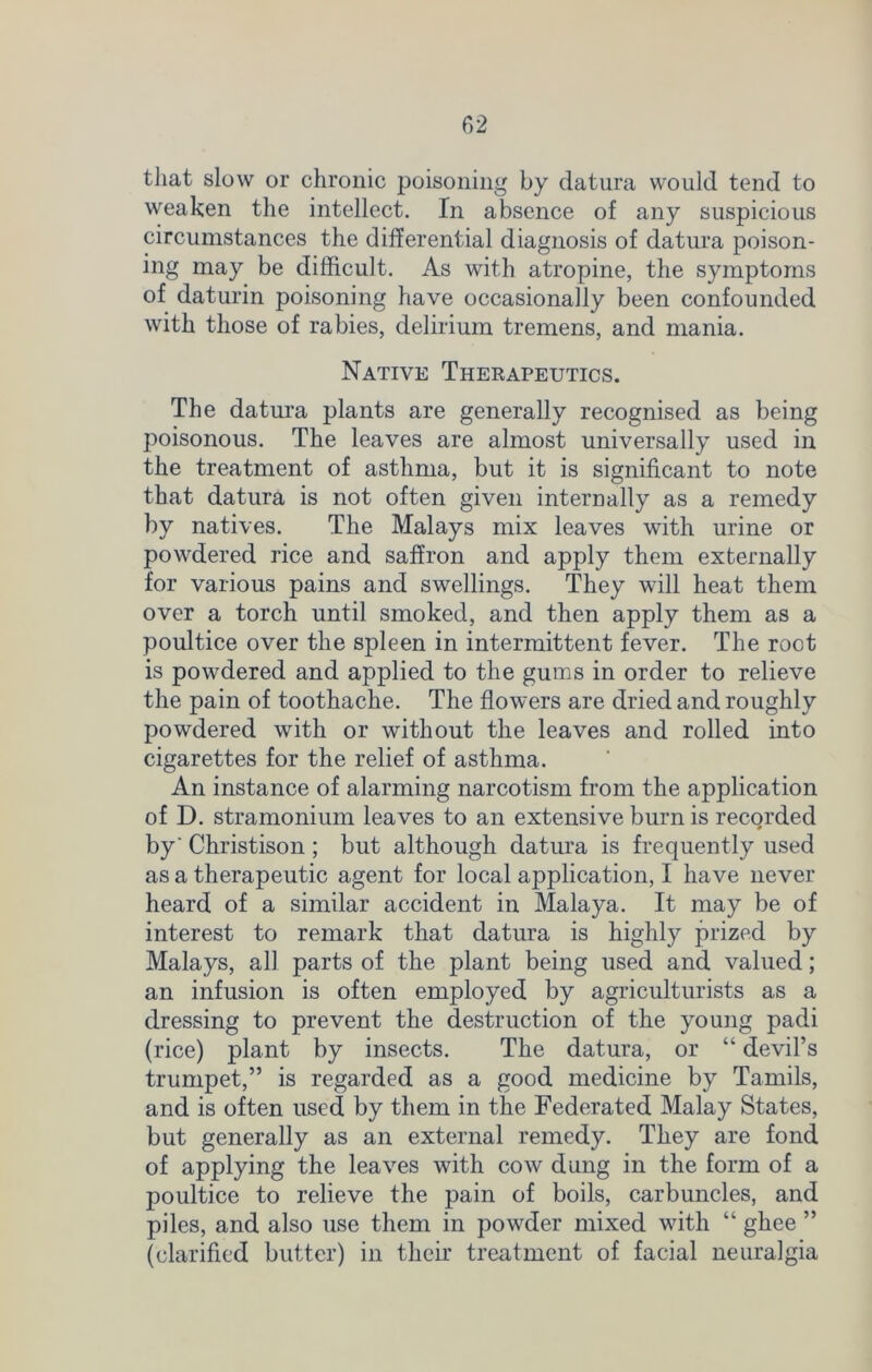 that slow or chronic poisoning by datura would tend to weaken the intellect. In absence of any suspicious circumstances the differential diagnosis of datura poison- ing may be difficult. As with atropine, the symptoms of daturin poisoning have occasionally been confounded with those of rabies, delirium tremens, and mania. Native Therapeutics. The datura plants are generally recognised as being poisonous. The leaves are almost universally used in the treatment of asthma, but it is significant to note that datura is not often given internally as a remedy by natives. The Malays mix leaves with urine or powdered rice and saffron and apply them externally for various pains and swellings. They will heat them over a torch until smoked, and then apply them as a poultice over the spleen in intermittent fever. The root is powdered and applied to the gums in order to relieve the pain of toothache. The flowers are dried and roughly powdered with or without the leaves and rolled into cigarettes for the relief of asthma. An instance of alarming narcotism from the application of D. stramonium leaves to an extensive burn is recorded by' Christison ; but although datura is frequently used as a therapeutic agent for local application, I have never heard of a similar accident in Malaya. It may be of interest to remark that datura is highly prized by Malays, all parts of the plant being used and valued; an infusion is often employed by agriculturists as a dressing to prevent the destruction of the young padi (rice) plant by insects. The datura, or “ devil’s trumpet,” is regarded as a good medicine by Tamils, and is often used by them in the Federated Malay States, but generally as an external remedy. They are fond of applying the leaves with cow dung in the form of a poultice to relieve the pain of boils, carbuncles, and piles, and also use them in powder mixed with “ ghee ” (clarified butter) in their treatment of facial neuralgia
