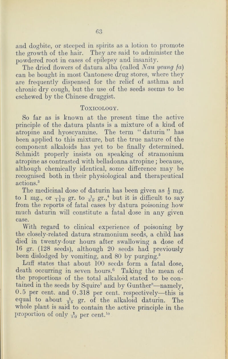 and dogbite, or steeped in spirits as a lotion to promote the growth of the hair. They are said to administer the powdered root in cases of epilepsy and insanity. The dried flowers of datura alba (called Nau yeung fa) can be bought in most Cantonese drug stores, where they are frequently dispensed for the relief of asthma and chronic dry cough, but the use of the seeds seems to be eschewed by the Chinese druggist. Toxicology. So far as is known at the present time the active principle of the datura plants is a mixture of a kind of atropine and hyoscyamine. The term “ daturin ” has been applied to this mixture, but the true nature of the component alkaloids has yet to be finally determined. Schmidt properly insists on speaking of stramonium atropine as contrasted with belladonna atropine ; because, although chemically identical, some difference may be recognised both in their physiological and therapeutical actions.3 The medicinal dose of daturin has been given as \ mg. to 1 mg., or gr. to ^ gr.,4 but it is difficult to say from the reports of fatal cases by datura poisoning how much daturin will constitute a fatal dose in any given case. With regard to clinical experience of poisoning by the closely-related datura stramonium seeds, a child has died in twenty-four hours after swallowing a dose of 16 gr. (128 seeds), although 20 seeds had previously been dislodged by vomiting, and 80 by purging.5 Luff states that about 100 seeds form a fatal dose, death occurring in seven hours.6 Taking the mean of the proportions of the total alkaloid stated to be con- tained in the seeds by Squire7 and by Gunther8—namely, 0.5 per cent, and 0.318 per cent, respectively—this is equal to about gr. of the alkaloid daturin. The whole plant is said to contain the active principle in the proportion of only Jy per cent.10