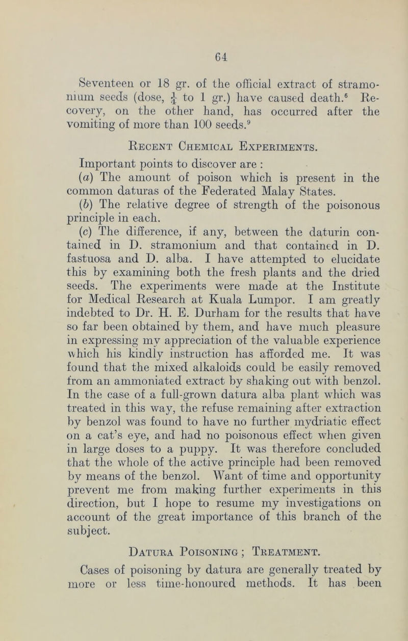Seventeen or 18 gr. of the official extract of stramo- nium seeds (dose, £- to 1 gr.) have caused death.6 Re- covery, on the other hand, has occurred after the vomiting of more than 100 seeds.9 Recent Chemical Experiments. Important points to discover are : (а) The amount of poison which is present in the common daturas of the Federated Malay States. (б) The relative degree of strength of the poisonous principle in each. (c) The difference, if any, between the daturin con- tained in D. stramonium and that contained in D. fastuosa and D. alba. I have attempted to elucidate this by examining both the fresh plants and the dried seeds. The experiments were made at the Institute for Medical Research at Kuala Lumpor. I am greatly indebted to Dr. H. E. Durham for the results that have so far been obtained by them, and have much pleasure in expressing my appreciation of the valuable experience which his kindly instruction has afforded me. It was found that the mixed alkaloids could be easily removed from an ammoniated extract by shaking out with benzol. In the case of a full-grown datura alba plant which was treated in this way, the refuse remaining after extraction by benzol was found to have no further mydriatic effect on a cat’s eye, and had no poisonous effect when given in large doses to a puppy. It was therefore concluded that the whole of the active principle had been removed by means of the benzol. Want of time and opportunity prevent me from making further experiments in this direction, but I hope to resume my investigations on account of the great importance of this branch of the subject. Datura Poisoning; Treatment. Cases of poisoning by datura are generally treated by more or less time-honoured methods. It has been