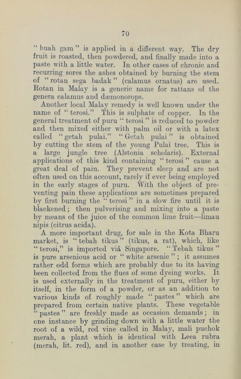 “ buah gam ” is applied in a different way. The dry fruit is roasted, then powdered, and finally made into a paste with a little water. In other cases of chronic and recurring sores the ashes obtained by burning the stem of “ rotan sega badak ” (calamus ornatus) are used. Rotan in Malay is a generic name for rattans of the genera calamus and dsemonorops. Another local Malay remedy is well known under the name of “ terosi.” This is sulphate of copper. In the general treatment of puru “ terosi ” is reduced to powder and then mixed either with palm oil or with a latex called “ getah pulai.” “ Getah pulai ” is obtained by cutting the stem of the young Pulai tree. This is a large jungle tree (Alstonia scholaris). External applications of this kind containing “ terosi ” cause a great deal of pain. They prevent sleep and are not often used on this account, rarely if ever being enyployed in the early stages of puru. With the object of pre- venting pain these applications are sometimes prepared by first burning the “ terosi ” in a slow fire until it is blackened; then pulverising and mixing into a paste by means of the juice of the common lime fruit—limau nipis (citrus acida). A more important drug, for sale in the Kota Bharu market, is “ tebah tikus ” (tikus, a rat), which, like “ terosi,” is imported via Singapore. “ Tebah tikus ” is pure arsenious acid or “ white arsenic ” ; it assumes rather odd forms which are probably due to its having been collected from the flues of some dyeing works. It is used externally in the treatment of puru, either by itself, in the form of a powder, or as an addition to various kinds of roughly made “ pastes ” which are prepared from certain native plants. These vegetable “ pastes ” are freshly made as occasion demands ; in one instance by grinding down with a little water the root of a wild, red vine called in Malay, mali puchok merah, a plant which is identical with Leea rubra (merah, lit. red), and in another case by treating, in