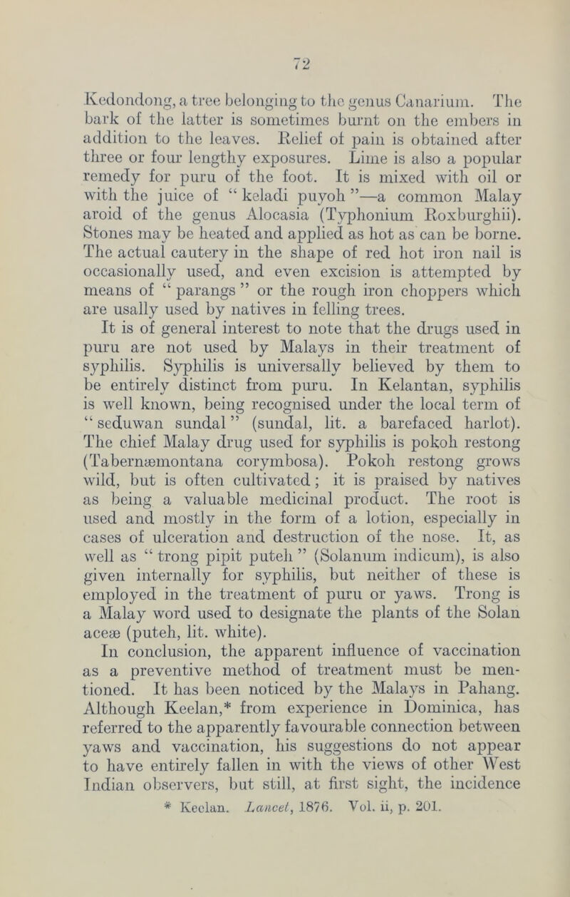Kedondong, a tree belonging to the genus Canarium. The bark of the latter is sometimes burnt on the embers in addition to the leaves. Relief of pain is obtained after three or four lengthy exposures. Lime is also a popular remedy for puru of the foot. It is mixed with oil or with the juice of “ keladi puyoh ”—a common Malay aroid of the genus Alocasia (Typhonium Roxburghii). Stones may be heated and applied as hot as can be borne. The actual cautery in the shape of red hot iron nail is occasionally used, and even excision is attempted by means of “ parangs ” or the rough iron choppers which are usally used by natives in felling trees. It is of general interest to note that the drugs used in puru are not used by Malays in their treatment of syphilis. Syphilis is universally believed by them to be entirely distinct from puru. In Kelantan, syphilis is well known, being recognised under the local term of “ seduwan sundal ” (sundal, lit. a barefaced harlot). The chief Malay drug used for syphilis is pokoli restong (Tabernaemontana corymbosa). Pokoh restong grows wild, but is often cultivated ; it is praised by natives as being a valuable medicinal product. The root is used and mostly in the form of a lotion, especially in cases of ulceration and destruction of the nose. It, as well as “ trong pipit puteh ” (Solanum indicum), is also given internally for syphilis, but neither of these is employed in the treatment of puru or yaws. Trong is a Malay word used to designate the plants of the Solan aceae (puteh, lit. white). In conclusion, the apparent influence of vaccination as a preventive method of treatment must be men- tioned. It has been noticed by the Malays in Pahang. Although Keelan,* from experience in Dominica, has referred to the apparently favourable connection between yaws and vaccination, his suggestions do not appear to have entirely fallen in with the views of other West Indian observers, but still, at first sight, the incidence * Keelan. Lancet, 1876. Vol. ii, p. 201.