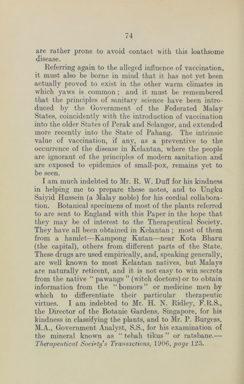are rather prone to avoid contact with this loathsome disease. Referring again to the alleged influence of vaccination, it must also be borne in mind that it has not yet been actually proved to exist in the other warm climates in which yaws is common ; and it must be remembered that the principles of sanitary science have been intro- duced by the Government of the Federated Malay States, coincidently with the introduction of vaccination into the older States of Perak and Selangor, and extended more recently into the State of Pahang. The intrinsic value of vaccination, if any, as a preventive to the occmTence of the disease in Kelantan, where the people are ignorant of the principles of modern sanitation and are exposed to epidemics of small-pox, remains yet to be seen. I am much indebted to Mr. R. W. Duff for his kindness in helping me to prepare these notes, and to Ungku Saiyid Hussein (a Malay noble) for his cordial collabora- tion. Botanical specimens of most of the plants referred to are sent to England with this Paper in the hope that they may be of interest to the Therapeutical Society. They have all been obtained in Kelantan ; most of them from a hamlet—Kampong Kutan—near Kota Bharu (the capital), others from different parts of the State. These drugs are used empirically, and, speaking generally, are well known to most Kelantan natives, but Malays are naturally reticent, and it is not easy to win secrets from the native “ pawangs ” (witch doctors) or to obtain information from the “bomors” or medicine men by which to differentiate their particular therapeutic virtues. I am indebted to Mr. H. N. Ridley, F.R.S., the Director of the Botanic Gardens, Singapore, for his kindness in classifying the plants, and to Mr. P. Burgess, M.A., Government Analyst, S.S., for his examination of the mineral known as “ tebah tikus ” or ratsbane.— Therapeutical Society's Transactions, 1906, page 123.