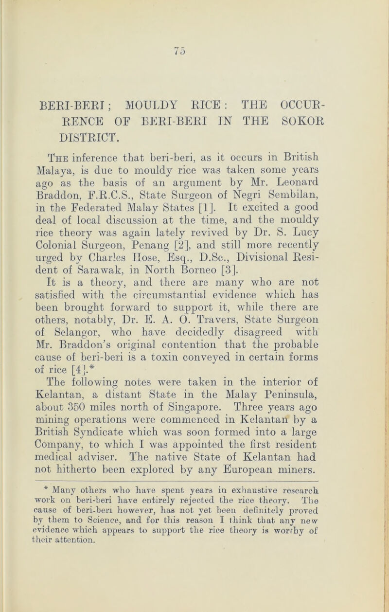 BERIBERI; MOULDY RICE: THE OCCUR- RENCE OF BERI BERI IN THE SOKOR DISTRICT. The inference that beri-beri, as it occurs in British Malaya, is due to mouldy rice was taken some years ago as the basis of an argument by Mr. Leonard Braddon, F.R.C.S., State Surgeon of Negri Sembilan, in the Federated Malay States [1]. It excited a good deal of local discussion at the time, and the mouldy rice theory was again lately revived by Dr. S. Lucy Colonial Surgeon, Penang [2], and still more recently urged by Charles Hose, Esq., D.Sc., Divisional Resi- dent of Sarawak, in North Borneo [3]. It is a theory, and there are many who are not satisfied with the circumstantial evidence which has been brought forward to support it, while there are others, notably, Dr. E. A. 0. Travers, State Surgeon of Selangor, who have decidedly disagreed with Mr. Braddon’s original contention that the probable cause of beri-beri is a toxin conveyed in certain forms of rice [4].* The following notes were taken in the interior of Kelantan, a distant State in the Malay Peninsula, about 350 miles north of Singapore. Three years ago mining operations were commenced in Kelantan by a British Svndicate which was soon formed into a large Company, to which I was appointed the first resident medical adviser. The native State of Kelantan had not hitherto been explored by any European miners. * Many others who hare spent years in exhaustive research work on beri-beri hare entirely rejected the rice theory. The cause of beri-beri however, has not yet been definitely proved by them to Science, and for this reason I think that any new evidence which appears to support the rice theory is worthy of their attention.