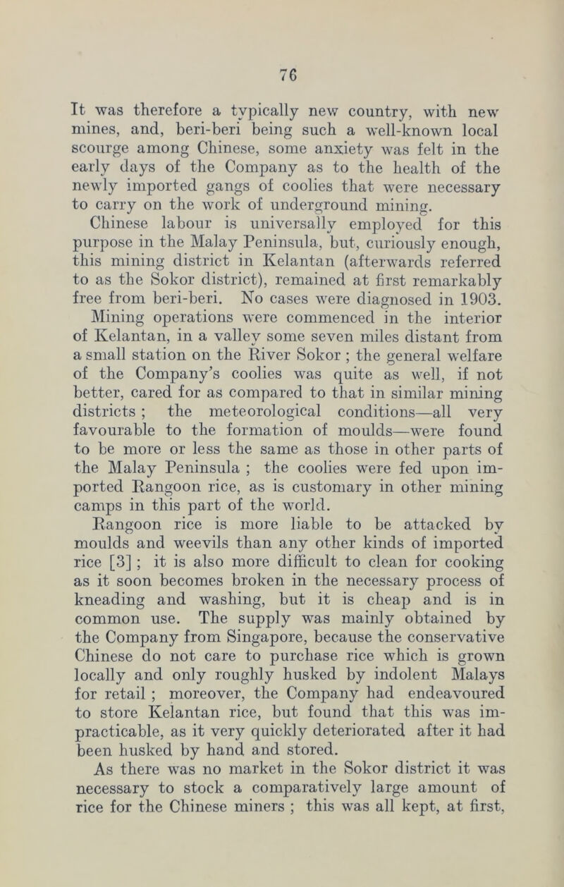 It was therefore a typically new country, with new mines, and, beri-beri being such a well-known local scourge among Chinese, some anxiety was felt in the early days of the Company as to the health of the newly imported gangs of coolies that were necessary to carry on the work of underground mining. Chinese labour is universally employed for this purpose in the Malay Peninsula, but, curiousty enough, this mining district in Kelantan (afterwards referred to as the Sokor district), remained at first remarkably free from beri-beri. No cases were diagnosed in 1903. Mining operations were commenced in the interior of Kelantan, in a valley some seven miles distant from a small station on the River Sokor ; the general welfare of the Company’s coolies was quite as well, if not better, cared for as compared to that in similar mining districts ; the meteorological conditions—all very favourable to the formation of moulds—were found to be more or less the same as those in other parts of the Malay Peninsula ; the coolies were fed upon im- ported Rangoon rice, as is customary in other mining camps in this part of the world. Rangoon rice is more liable to be attacked by moulds and weevils than any other kinds of imported rice [3] ; it is also more difficult to clean for cooking as it soon becomes broken in the necessary process of kneading and washing, but it is cheap and is in common use. The supply was mainly obtained by the Company from Singapore, because the conservative Chinese do not care to purchase rice which is grown locally and only roughly husked by indolent Malays for retail ; moreover, the Company had endeavoured to store Kelantan rice, but found that this was im- practicable, as it very quickly deteriorated after it had been husked by hand and stored. As there was no market in the Sokor district it was necessary to stock a comparatively large amount of rice for the Chinese miners ; this was all kept, at first,
