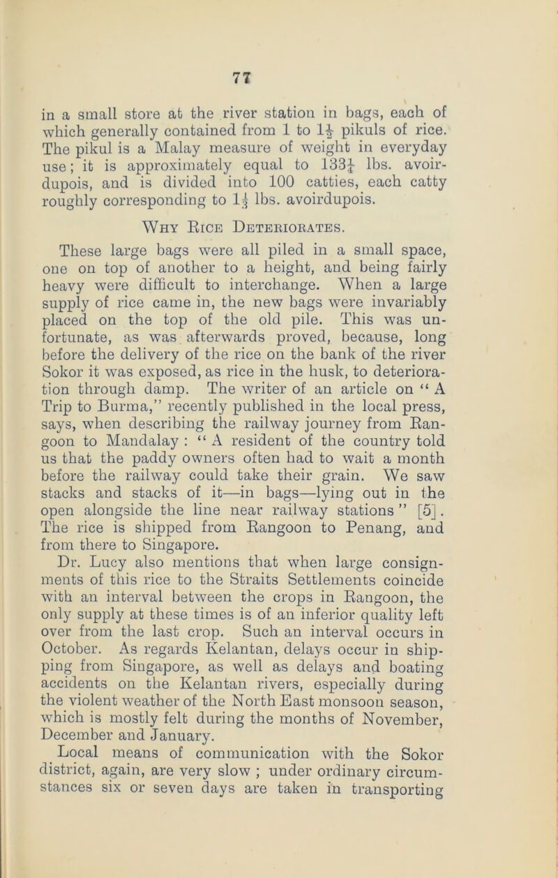 in a small store at the river station in bags, each of which generally contained from 1 to pikuls of rice. The pikul is a Malay measure of weight in everyday use; it is approximately equal to 133£ lbs. avoir- dupois, and is divided into 100 catties, each catty roughly corresponding to I3 lbs. avoirdupois. Why Eice Deteeioeates. These large bags were all piled in a small space, one on top of another to a height, and being fairly heavy were difficult to interchange. When a large supply of rice came in, the new bags were invariably placed on the top of the old pile. This was un- fortunate, as was afterwards proved, because, long before the delivery of the rice on the bank of the river Sokor it was exposed, as rice in the husk, to deteriora- tion through damp. The writer of an article on “A Trip to Burma,” recently published in the local press, says, when describing the railway journey from Ban- goon to Mandalay : “A resident of the country told us that the paddy owners often had to wait a month before the railway could take their grain. We saw stacks and stacks of it—in bags—lying out in the open alongside the line near railway stations ” [5]. The rice is shipped from Eangoon to Penang, and from there to Singapore. Dr. Lucy also mentions that when large consign- ments of this rice to the Straits Settlements coincide with an interval between the crops in Eangoon, the only supply at these times is of an inferior quality left over from the last crop. Such an interval occurs in October. As regards Kelantan, delays occur in ship- ping from Singapore, as well as delays and boating accidents on the Kelantan rivers, especially during the violent weather of the North East monsoon season, which is mostly felt during the months of November, December and January. Local means of communication with the Sokor district, again, are very slow ; under ordinary circum- stances six or seven days are taken in transporting
