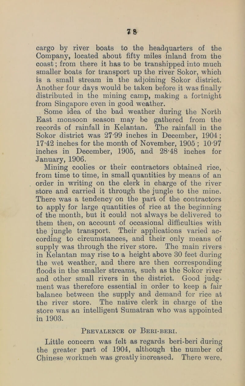 cargo by river boats to the headquarters of the Company, located about fifty miles inland from the coast; from there it has to be transhipped into much smaller boats for transport up the river Sokor, which is a small stream in the adjoining Sokor district. Another four days would be taken before it was finally distributed in the mining camp, making a fortnight from Singapore even in good weather. Some idea of the bad weather during the North East monsoon season may be gathered from the records of rainfall in Kelantan. The rainfall in the Sokor district was 2799 inches in December, 1904; 17-42 inches for the month of November, 1905 ; 10 97 inches in December, 1905, and 28-48 inches for January, 1906. Mining coolies or their contractors obtained rice, from time to time, in small quantities by means of an order in writing on the clerk in charge of the river store and carried it through the jungle to the mine. There was a tendency on the part of the contractors to apply for large quantities of rice at the beginning of the month, but it could not always be delivered to them then, on account of occasional difficulties with the jungle transport. Their applications varied ac- cording to circumstances, and their only means of supply was through the river store. The main rivers in Kelantan may rise to a height above 30 feet during the wet weather, and there are then corresponding floods in the smaller streams, such as the Sokor river and other small rivers in the district. Good judg- ment was therefore essential in order to keep a fan- balance between the supply and demand for rice at the river store. The native clerk in charge of the store was an intelligent Sumatran who was appointed in 1903. Prevalence of Beri-beri. Little concern was felt as regards beri-beri during the greater part of 1904, although the number of Chinese workmen was greatly increased. There were,
