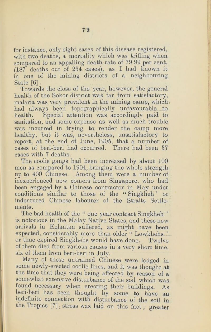 for instance, only eight cases of this disease registered, with two deaths, a mortality which was trifling when compared to an appalling death-rate of 79’99 per cent. (187 deaths out of 234 cases), as I had known it in one of the mining districts of a neighbouring State [6]. Towards the close of the year, however, the general health of the Sokor district was far from satisfactory, malaria was very prevalent in the mining camp, which, had always been topographically unfavourable to health. Special attention was accordingly paid to sanitation, and some expense as well as much trouble was incurred in trying to render the camp more healthy, but it was, nevertheless, unsatisfactory to report, at the end of June, 1905, that a number of cases of beri-beri had occurred. There had been 37 cases with 7 deaths. The coolie gangs had been increased by about 100 men as compared to 1904, bringing the whole strength up to 400 Chinese. Among them were a number of inexperienced new comers from Singapore, who had been engaged by a Chinese contractor in May under conditions similar to those of the “ Singkheh ” or indentured Chinese labourer of the Straits Settle- ments. The bad health of the “ one year contract Singkheh ” is notorious in the Malay Native States, and these new arrivals in Kelantan suffered, as might have been expected, considerably more than older “ Lowkhehs ” or time expired Singkhehs would have done. Twelve of them died from various causes in a very short time, six of them from beri-beri in July. Many of these untrained Chinese were lodged in some newly-erected coolie lines, and it was thought at the time that they were being affected by reason of a somewhat extensive disturbance of the soil which was found necessary when erecting their buildings. As beri-beri has been thought by some to have an indefinite connection with disturbance of the soil in the Tropics [7], stress was laid on this fact; greater