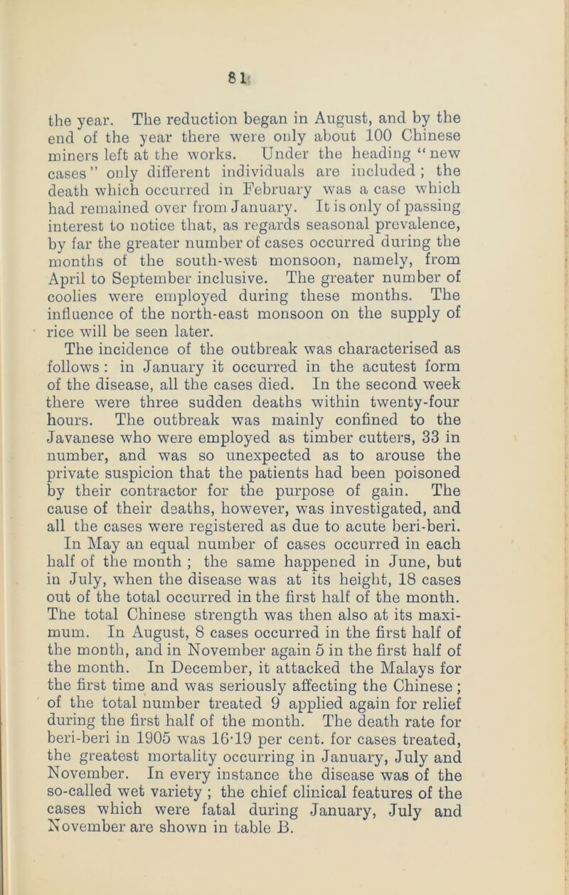 the year. The reduction began in August, and by the end of the year there were only about 100 Chinese miners left at the works. Under the heading “new cases ” only different individuals are included ; the death which occurred in February was a case which had remained over from January. It is only of passing interest to notice that, as regards seasonal prevalence, by far the greater number of cases occurred during the months of the south-west monsoon, namely, from April to September inclusive. The greater number of coolies were employed during these months. The influence of the north-east monsoon on the supply of rice will be seen later. The incidence of the outbreak was characterised as follows : in January it occurred in the acutest form of the disease, all the cases died. In the second week there were three sudden deaths within twenty-four hours. The outbreak was mainly confined to the Javanese who were employed as timber cutters, 33 in number, and was so unexpected as to arouse the private suspicion that the patients had been poisoned by their contractor for the purpose of gain. The cause of their deaths, however, was investigated, and all the cases were registered as due to acute beri-beri. In May an equal number of cases occurred in each half of the month ; the same happened in June, but in July, when the disease was at its height, 18 cases out of the total occurred in the first half of the month. The total Chinese strength was then also at its maxi- mum. In August, 8 cases occurred in the first half of the month, and in November again 5 in the first half of the month. In December, it attacked the Malays for the first time and was seriously affecting the Chinese; of the total number treated 9 applied again for relief during the first half of the month. The death rate for beri-beri in 1905 was 16’19 per cent, for cases treated, the greatest mortality occurring in January, July and November. In every instance the disease was of the so-called wet variety ; the chief clinical features of the cases which were fatal during January, July and November are shown in table B.