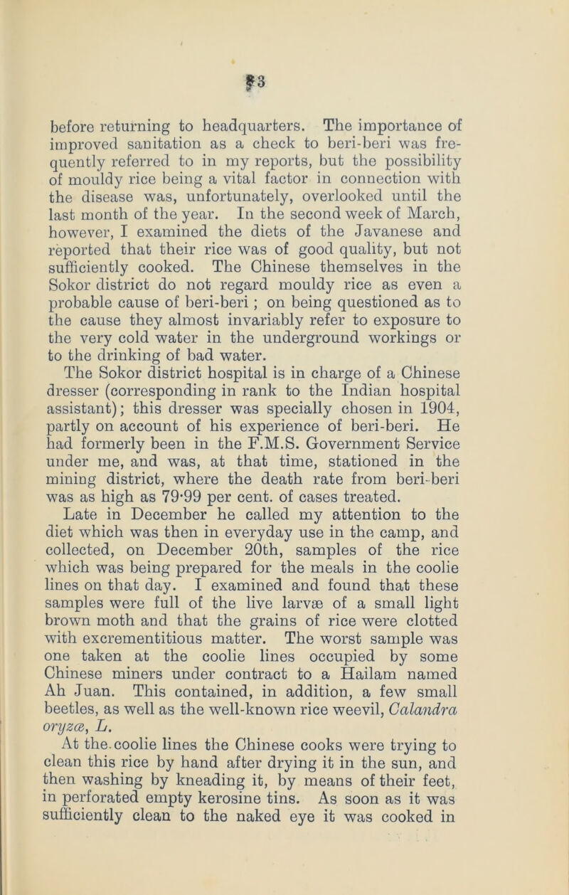 before returning to headquarters. The importance of improved sanitation as a check to beri-beri was fre- quently referred to in my reports, but the possibility of mouldy rice being a vital factor in connection with the disease was, unfortunately, overlooked until the last month of the year. In the second week of March, however, I examined the diets of the Javanese and reported that their rice was of good quality, but not sufficiently cooked. The Chinese themselves in the Sokor district do not regard mouldy rice as even a probable cause of beri-beri; on being questioned as to the cause they almost invariably refer to exposure to the very cold water in the underground workings or to the drinking of bad water. The Sokor district hospital is in charge of a Chinese dresser (corresponding in rank to the Indian hospital assistant); this dresser was specially chosen in 1904, partly on account of his experience of beri-beri. He had formerly been in the F.M.S. Government Service under me, and was, at that time, stationed in the mining district, where the death rate from beri-beri was as high as 79’99 per cent, of cases treated. Late in December he called my attention to the diet which was then in everyday use in the camp, and collected, on December 20th, samples of the rice which was being prepared for the meals in the coolie lines on that day. I examined and found that these samples were full of the live larvae of a small light brown moth and that the grains of rice were clotted with excrementitious matter. The worst sample was one taken at the coolie lines occupied by some Chinese miners under contract to a Hailam named Ah Juan. This contained, in addition, a few small beetles, as well as the well-known rice weevil, Calandra oryzce, L. At the. coolie lines the Chinese cooks were trying to clean this rice by hand after drying it in the sun, and then washing by kneading it, by means of their feet, in perforated empty kerosine tins. As soon as it was sufficiently clean to the naked eye it was cooked in