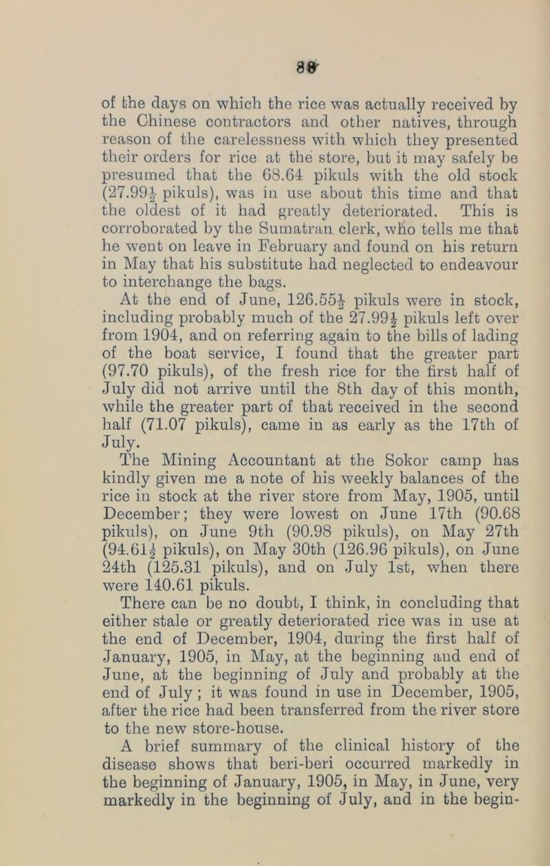 of the days on which the rice was actually received by the Chinese contractors and other natives, through reason of the carelessness with which they presented their orders for rice at the store, but it may safely be presumed that the 68.64 pikuls with the old stock (27.99-| pikuls), was in use about this time and that the oldest of it had greatly deteriorated. This is corroborated by the Sumatran clerk, who tells me that he went on leave in February and found on his return in May that his substitute had neglected to endeavour to interchange the bags. At the end of June, 126.55|- pikuls were in stock, including probably much of the 27.99£ pikuls left over from 1904, and on referring again to the bills of lading of the boat service, I found that the greater part (97.70 pikuls), of the fresh rice for the first half of July did not arrive until the 8th day of this month, while the greater part of that received in the second half (71.07 pikuls), came in as early as the 17th of July. The Mining Accountant at the Sokor camp has kindly given me a note of his weekly balances of the rice in stock at the river store from May, 1905, until December; they were lowest on June 17th (90.68 pikuls), on June 9th (90.98 pikuls), on May 27th (94.61g pikuls), on May 30th (126.96 pikuls), on June 24th (125.31 pikuls), and on July 1st, when there were 140.61 pikuls. There can be no doubt, I think, in concluding that either stale or greatly deteriorated rice was in use at the end of December, 1904, during the first half of January, 1905, in May, at the beginning and end of June, at the beginning of July and probably at the end of July ; it was found in use in December, 1905, after the rice had been transferred from the river store to the new store-house. A brief summary of the clinical history of the disease shows that beri-beri occurred markedly in the beginning of January, 1905, in May, in June, very markedly in the beginning of July, and in the begin-