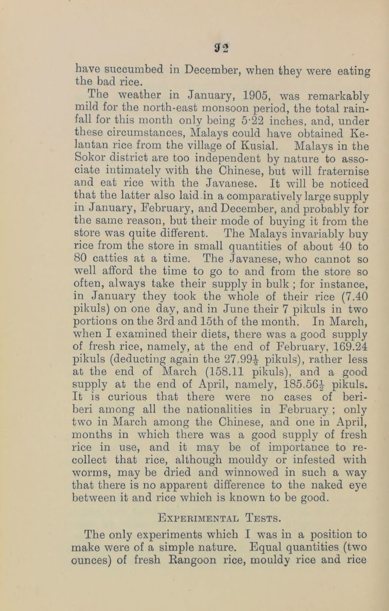 have succumbed in December, when they were eating the bad rice. The weather in January, 1905, was remarkably mild for the north-east monsoon period, the total rain- fall for this month only being 5'22 inches, and, under these circumstances, Malays could have obtained Ke- lantan rice from the village of Kusial. Malays in the Sokor district are too independent by nature to asso- ciate intimately with the Chinese, but will fraternise and eat rice with the Javanese. It will be noticed that the latter also laid in a comparatively large supply in January, February, and December, and probably for the same reason, but their mode of buying it from the store was quite different. The Malays invariably buy rice from the store in small quantities of about 40 to 80 catties at a time. The Javanese, who cannot so well afford the time to go to and from the store so often, always take their supply in bulk ; for instance, in January they took the whole of their rice (7.40 pikuls) on one day, and in June their 7 pikuls in two portions on the 3rd and 15th of the month. In March, when I examined their diets, there was a good supply of fresh rice, namely, at the end of February, 169.24 pikuls (deducting again the 27.994 pikuls), rather less at the end of March (158.11 pikuls), and a good supply at the end of April, namely, 185.564 pikuls. It is curious that there were no cases of beri- beri among all the nationalities in February ; only two in March among the Chinese, and one in April, months in which there was a good supply of fresh rice in use, and it may be of importance to re- collect that rice, although mouldy or infested with worms, may be dried and winnowed in such a way that there is no apparent difference to the naked eye between it and rice which is known to be good. Experimental Tests. The only experiments which I was in a position to make were of a simple nature. Equal quantities (two ounces) of fresh Rangoon rice, mouldy rice and rice