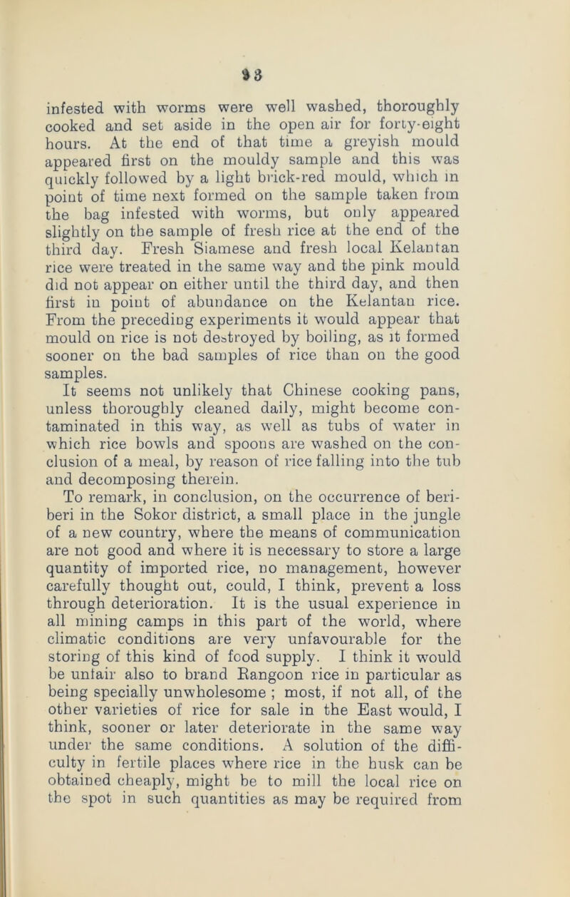 infested with worms were well washed, thoroughly- cooked and set aside in the open air for forty-eight hours. At the end of that time a greyish mould appeared first on the mouldy sample and this was quickly followed by a light brick-red mould, which in point of time next formed on the sample taken from the bag infested with worms, but only appeared slightly on the sample of fresh rice at the end of the third day. Fresh Siamese and fresh local Kelantan rice were treated in the same way and the pink mould did not appear on either until the third day, and then first iu point of abundance on the Kelantan rice. From the preceding experiments it would appear that mould on rice is not destroyed by boiling, as it formed sooner on the bad samples of rice than on the good samples. It seems not unlikely that Chinese cooking pans, unless thoroughly cleaned daily, might become con- taminated in this way, as well as tubs of water in which rice bowls and spoons are washed on the con- clusion of a meal, by reason of rice falling into the tub and decomposing therein. To remark, in conclusion, on the occurrence of beri- beri in the Sokor district, a small place in the jungle of a new country, where the means of communication are not good and where it is necessary to store a large quantity of imported rice, no management, however carefully thought out, could, I think, prevent a loss through deterioration. It is the usual experience in all mining camps in this part of the world, where climatic conditions are very unfavourable for the storing of this kind of food supply. I think it would be unlair also to brand Rangoon rice in particular as being specially unwholesome ; most, if not all, of the other varieties of rice for sale in the East would, I think, sooner or later deteriorate in the same way under the same conditions. A solution of the diffi- culty in fertile places where rice in the husk can be obtained cheaply, might be to mill the local rice on the spot in such quantities as may be required from