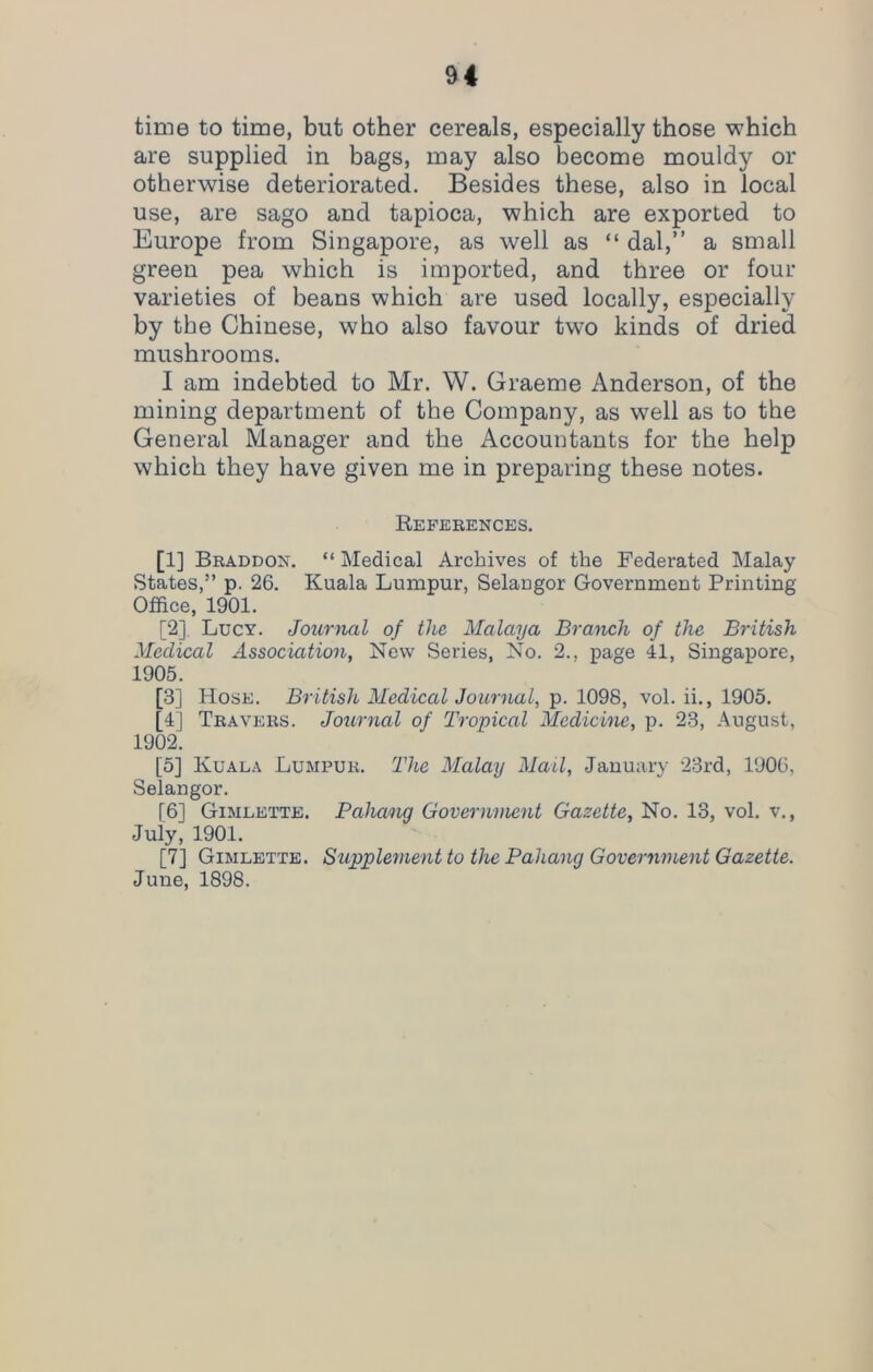 time to time, but other cereals, especially those which are supplied in bags, may also become mouldy or otherwise deteriorated. Besides these, also in local use, are sago and tapioca, which are exported to Europe from Singapore, as well as “ dal,” a small green pea which is imported, and three or four varieties of beans which are used locally, especially by the Chinese, who also favour two kinds of dried mushrooms. I am indebted to Mr. W. Graeme Anderson, of the mining department of the Company, as well as to the General Manager and the Accountants for the help which they have given me in preparing these notes. References. [1] Braddon. “ Medical Archives of the Federated Malay States,” p. 26. Kuala Lumpur, Selaugor Government Printing Office, 1901. [2] , Lucy. Journal of the Malaya Branch of the British Medical Association, New Series, No. 2.. page 41, Singapore, 1905. [3] Hose. British Medical Journal, p. 1098, vol. ii., 1905. [4] Travers. Journal of Tropical Medicine, p. 23, August, 1902. [5] Kuala Lumpur. The Malay Mail, January 23rd, 1906, Selangor. [6] Gimlette. Pahang Government Gazette, No. 13, vol. v., July, 1901. [7] Gimlette. Supplement to the Pahang Government Gazette. June, 1898.