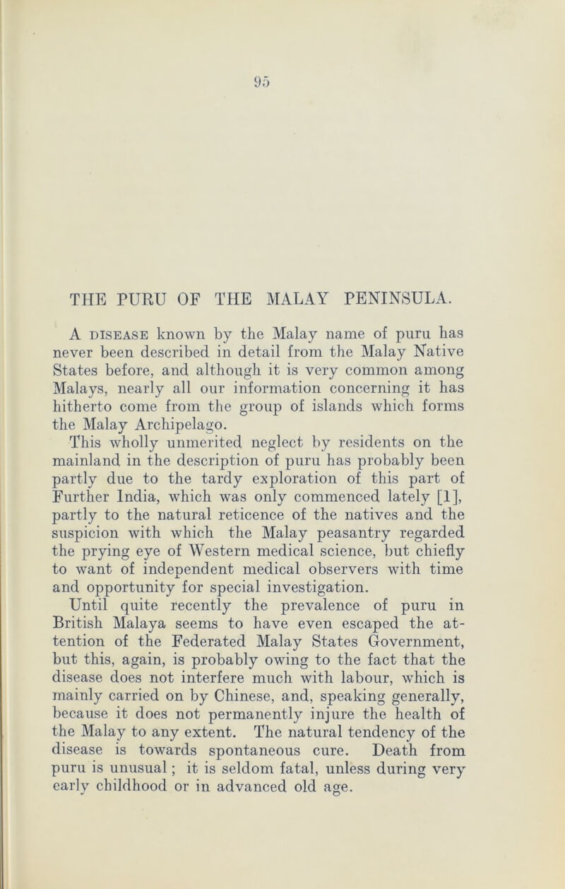 THE PURU OF THE MALAY PENINSULA. A disease known by the Malay name of puru has never been described in detail from the Malay Native States before, and although it is very common among Malays, nearly all our information concerning it has hitherto come from the group of islands which forms the Malay Archipelago. This wholly unmerited neglect by residents on the mainland in the description of puru has probably been partly due to the tardy exploration of this part of Further India, which was only commenced lately [1], partly to the natural reticence of the natives and the suspicion with which the Malay peasantry regarded the prying eye of Western medical science, but chiefly to want of independent medical observers with time and opportunity for special investigation. Until quite recently the prevalence of puru in British Malaya seems to have even escaped the at- tention of the Federated Malay States Government, but this, again, is probably owing to the fact that the disease does not interfere much with labour, which is mainly carried on by Chinese, and, speaking generally, because it does not permanently injure the health of the Malay to any extent. The natural tendency of the disease is towards spontaneous cure. Death from puru is unusual; it is seldom fatal, unless during very early childhood or in advanced old age.