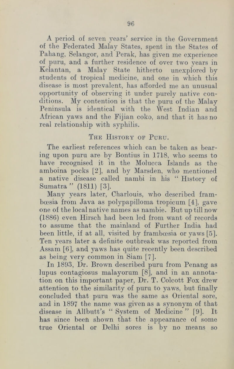 A period of seven years’ service in the Government of the Federated Malay States, spent in the States of Pahang, Selangor, and Perak, has given me experience of puru, and a further residence of over two vears in Kelantan, a Malay State hitherto unexplored by students of tropical medicine, and one in which this disease is most prevalent, has afforded me an unusual opportunity of observing it under purely native con- ditions. My contention is that the puru of the Malay Peninsula is identical with the West Indian and African yaws and the Fijian coko, and that it has no real relationship with syphilis. The History of Puru. The earliest references which can be taken as bear- ing upon puru are by Bontius in 1718, who seems to have recognised it in the Molucca Islands as the amboina pocks [2], and by Marsden, who mentioned a native disease called nambi in his “ History of Sumatra ” (1811) [3]. Many years later, Charlouis, who described fram- boesia from Java as polypapilloma tropicum [4], gave one of the local native names as nambie. But up till now (1886) even Hirsch had been led from want of records to assume that the mainland of Further India had been little, if at all, visited by framboesia or yaws [5]. Ten years later a definite outbreak was reported from Assam [6], and yaws has quite recently been described as being very common in Siam [7]. In 1893, Dr. Brown described puru from Penang as lupus contagiosus malayorum [8], and in an annota- tion on this important paper, Dr. T. Colcott Fox drew attention to the similarity of puru to yaws, but finally concluded that puru was the same as Oriental sore, and in 1897 the name was given as a synonym of that disease in Allbutt’s “ System of Medicine ” [9]. It has since been shown that the appearance of some true Oriental or Delhi sores is by no means so