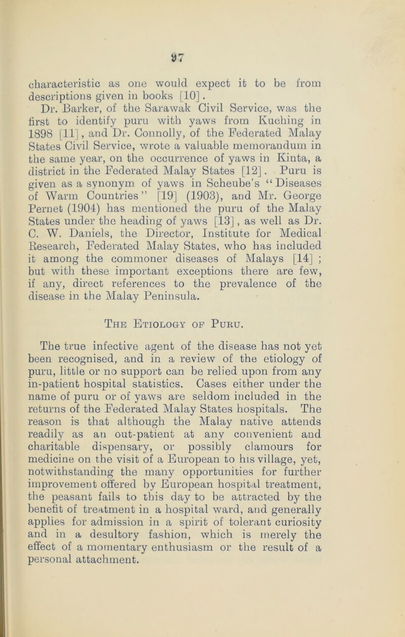 characteristic as one would expect it to be from descriptions given in books [10]. Dr. Barker, of the Sarawak Civil Service, was the first to identify puru with yaws from Kuching in 1898 [11], and Dr. Connolly, of the Federated Malay States Civil Service, wrote a valuable memorandum in the same year, on the occurrence of yaws in Kinta, a district in the Federated Malay States [12]. Puru is given as a synonym of yaws in Scheube’s “Diseases of Warm Countries” [19] (1903), and Mr. George Pernet (1901) has mentioned the puru of the Malay States under the heading of yaws [13], as well as Dr. C. W. Daniels, the Director, Institute for Medical Kesearch, Federated Malay States, who has included it among the commoner diseases of Malays [14] ; but with these important exceptions there are few, if any, direct references to the prevalence of the disease in the Malay Peninsula. The Etiology op Puru. The true infective agent of the disease has not yet been recognised, and in a review of the etiology of puru, little or no support can be relied upon from any in-patient hospital statistics. Cases either under the name of puru or of yaws are seldom included in the returns of the Federated Malay States hospitals. The reason is that although the Malay native attends readily as an out-patient at any convenient aud charitable dispensary, or possibly clamours for medicine on the visit of a European to his village, yet, notwithstanding the many opportunities for further improvement offered by European hospital treatment, the peasant fails to this day to be attracted by the benefit of treatment in a hospital ward, and generally applies for admission in a spirit of tolerant curiosity and in a desultory fashion, which is merely the effect of a momentary enthusiasm or the result of a personal attachment.