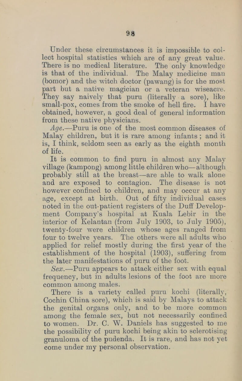 Under these circumstances it is impossible to col- lect hospital statistics which are of any great value. There is no medical literature. The only knowledge is that of the individual. The Malay medicine man (bomor) and the witch doctor (pawang) is for the most part but a native magician or a veteran wiseacre. They say naively that puru (literally a sore), like small-pox, comes from the smoke of hell fire. I have obtained, however, a good deal of general information from these native physicians. Age.—Puru is one of the most common diseases of Malay children, but it is rare among infants ; and it is, I think, seldom seen as early as the eighth month of life. It is common to find puru in almost any Malay village (kampong) among little children who—although probably still at the breast—are able to walk alone and are exposed to contagion. The disease is not however confined to children, and may occur at any age, except at birth. Out of fifty individual cases noted in the out-patient registers of the Duff Develop- ment Company’s hospital at Kuala Lebir in the interior of Kelantan (from July 1903, to Juty 1905), twenty-four were children whose ages ranged from four to twelve years. The others were all adults who applied for relief mostly during the first year of the establishment of the hospital (1903), suffering from the later manifestations of puru of the foot. Sex.—Puru appears to attack either sex with equal frequency, but in adults lesions of the foot are more common among males. There is a variety called puru kochi (literally, Cochin China sore), which is said by Malays to attack the genital organs only, and to be more common among the female sex, but not necessarily confined to women. Dr. C. W. Daniels has suggested to me the possibility of puru kochi being akin to sclerotising granuloma of the pudenda. It is rare, and has not yet come under my personal observation.