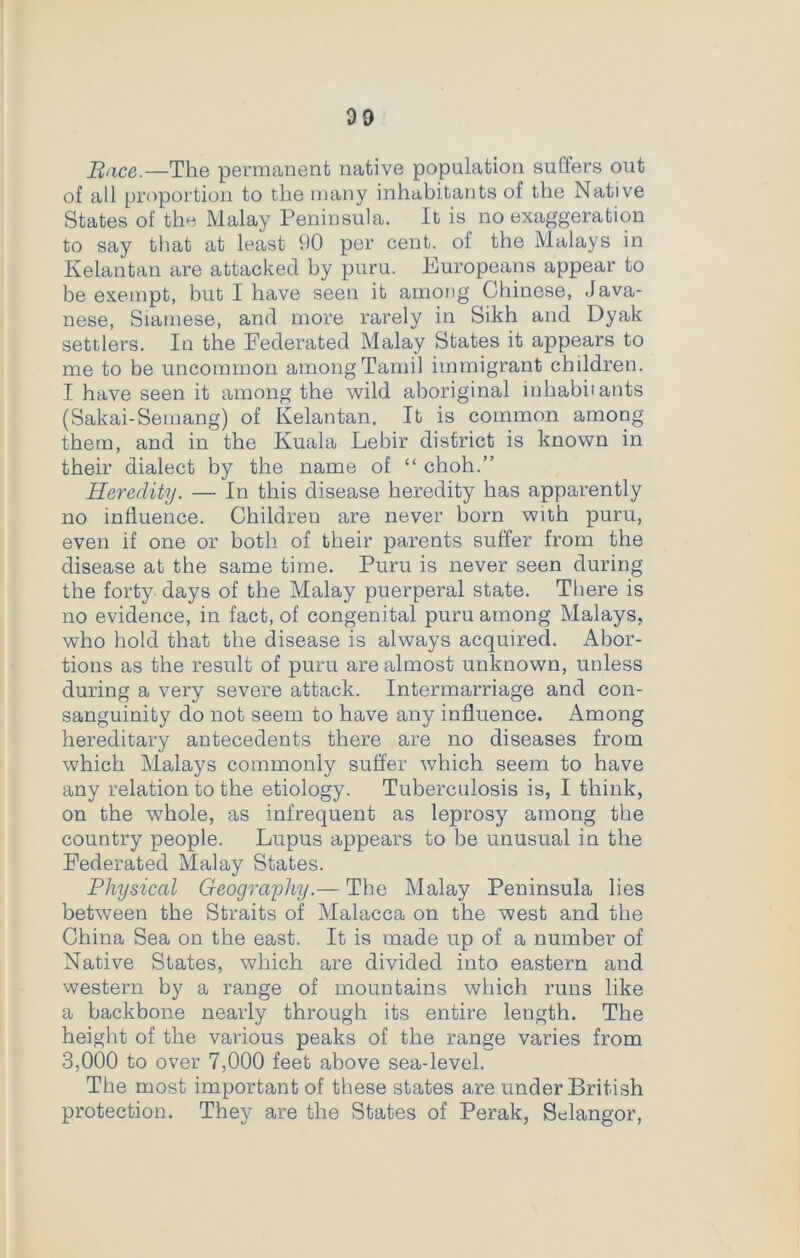 Race.—The permanent native population suffers out of all proportion to the many inhabitants of the Native States of the Malay Peninsula. It is no exaggeration to say that at least 90 per cent, of the Malays in Kelantan are attacked by puru. Europeans appear to be exempt, but I have seen it among Chinese, Java- nese, Siamese, and more rarely in Sikh and Dyak settlers. In the Federated Malay States it appears to me to be uncommon among Tamil immigrant children. I have seen it among the wild aboriginal inhabitants (Sakai-Semang) of Kelantan. It is common amoDg them, and in the Kuala Lebir district is known in their dialect by the name of “ choh.” Heredity. — In this disease heredity has apparently no influence. Children are never born with puru, even if one or both of their parents suffer from the disease at the same time. Puru is never seen during the forty days of the Malay puerperal state. There is no evidence, in fact, of congenital puru among Malays, who hold that the disease is always acquired. Abor- tions as the result of puru are almost unknown, unless during a very severe attack. Intermarriage and con- sanguinity do not seem to have any influence. Among hereditary antecedents there are no diseases from which Malays commonly suffer which seem to have any relation to the etiology. Tuberculosis is, I think, on the whole, as infrequent as leprosy among the country people. Lupus appears to be unusual in the Federated Malay States. Physical Geography.— The Malay Peninsula lies between the Straits of Malacca on the west and the China Sea on the east. It is made up of a number of Native States, which are divided into eastern and western by a range of mountains which runs like a backbone nearly through its entire length. The height of the various peaks of the range varies from 3,000 to over 7,000 feet above sea-level. The most important of these states are under British protection. They are the States of Perak, Selangor,