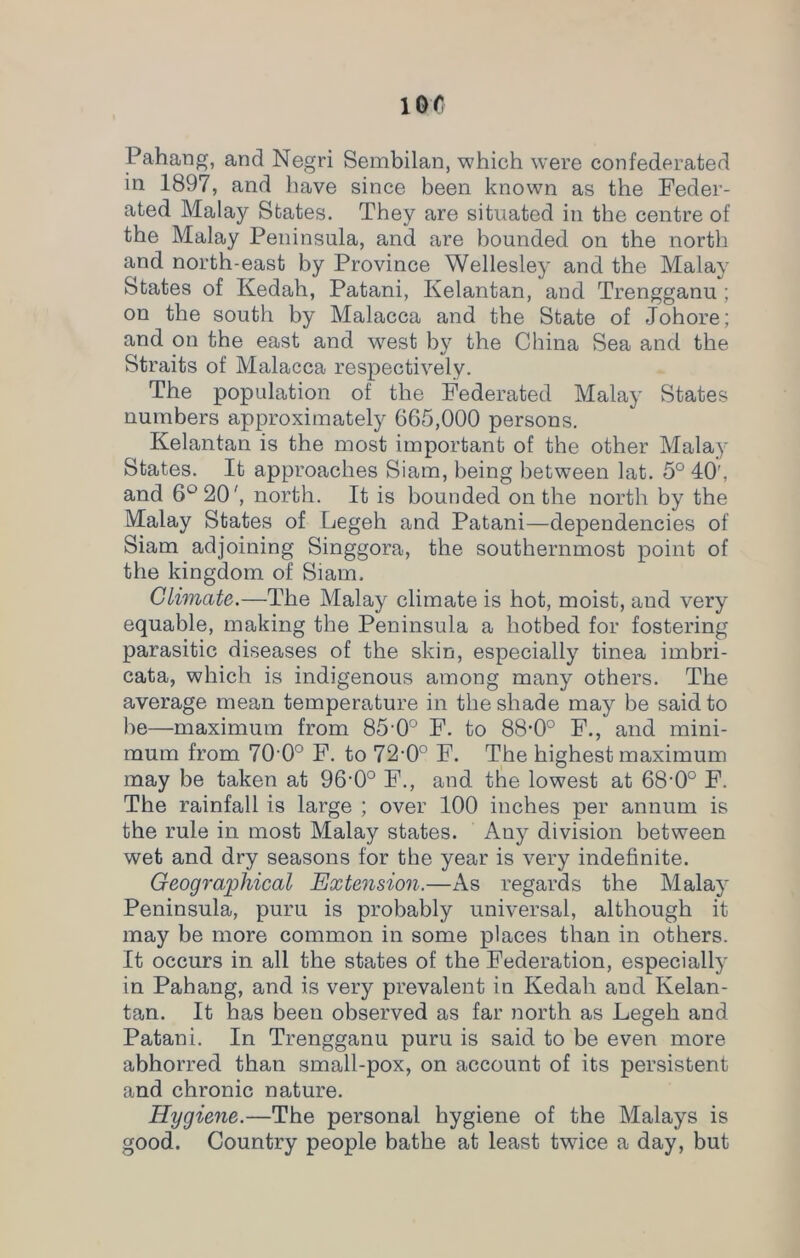 Pahang, and Negri Sembilan, which were confederated in 1897, and have since been known as the Feder- ated Malay States. They are situated in the centre of the Malay Peninsula, and are bounded on the north and north-east by Province Wellesley and the Malay States of Kedah, Patani, Kelantan, and Trengganu ; on the south by Malacca and the State of Johore; and on the east and west by the China Sea and the Straits of Malacca respectively. The population of the Federated Malay States numbers approximately 665,000 persons. Kelantan is the most important of the other Malay States. It approaches Siam, being between lat. 5° 40', and 6° 20', north. It is bounded on the north by the Malay States of Legeh and Patani—dependencies of Siam adjoining Singgora, the southernmost point of the kingdom of Siam. Climate.—The Malay climate is hot, moist, and very equable, making the Peninsula a hotbed for fostering parasitic diseases of the skin, especially tinea imbri- cata, which is indigenous among many others. The average mean temperature in the shade may be said to be—maximum from 85 -0° F. to 88-0° F., and mini- mum from 70-0° F. to 72-0° F. The highest maximum may be taken at 96’0° F., and the lowest at 68'0° F. The rainfall is large ; over 100 inches per annum is the rule in most Malay states. Any division between wet and dry seasons for the year is very indefinite. Geographical Extension.—As regards the Malay Peninsula, puru is probably universal, although it may be more common in some places than in others. It occurs in all the states of the Federation, especially in Pahang, and is very prevalent in Kedah and Kelan- tan. It has been observed as far north as Legeh and Patani. In Trengganu puru is said to be even more abhorred than small-pox, on account of its persistent and chronic nature. Hygiene.—The personal hygiene of the Malays is good. Country people bathe at least twice a day, but