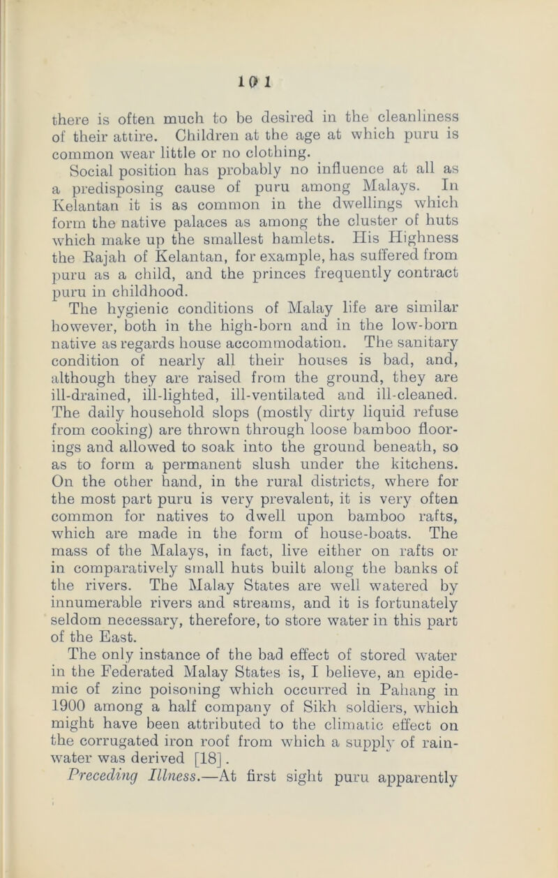 there is often much to be desired in the cleanliness of their attire. Children at the age at which puru is common wear little or no clothing. Social position has probably no influence at all as a predisposing cause of puru among Malays. In Kelantan it is as common in the dwellings which form the native palaces as among the cluster of huts which make up the smallest hamlets. His Highness the Rajah of Kelantan, for example, has suffered from puru as a child, and the princes frequently contract puru in childhood. The hygienic conditions of Malay life are similar however, both in the high-born and in the low-born native as regards house accommodation. The sanitary condition of nearly all their houses is bad, and, although they are raised from the ground, they are ill-drained, ill-lighted, ill-ventilated and ill-cleaned. The daily household slops (mostly dirty liquid refuse from cooking) are thrown through loose bamboo floor- ings and allowed to soak into the ground beneath, so as to form a permanent slush under the kitchens. On the other hand, in the rural districts, where for the most part puru is very prevalent, it is very often common for natives to dwell upon bamboo rafts, which are made in the form of house-boats. The mass of the Malays, in fact, live either on rafts or in comparatively small huts built along the banks of the rivers. The Malay States are well watered by innumerable rivers and streams, and it is fortunately seldom necessary, therefore, to store water in this part of the East. The only instance of the bad effect of stored water in the Federated Malay States is, I believe, an epide- mic of zinc poisoning which occurred in Pahang in 1900 among a half company of Sikh soldiers, which might have been attributed to the climatic effect on the corrugated iron roof from which a supply of rain- water was derived [18]. Preceding Illness.—At first sight puru apparently