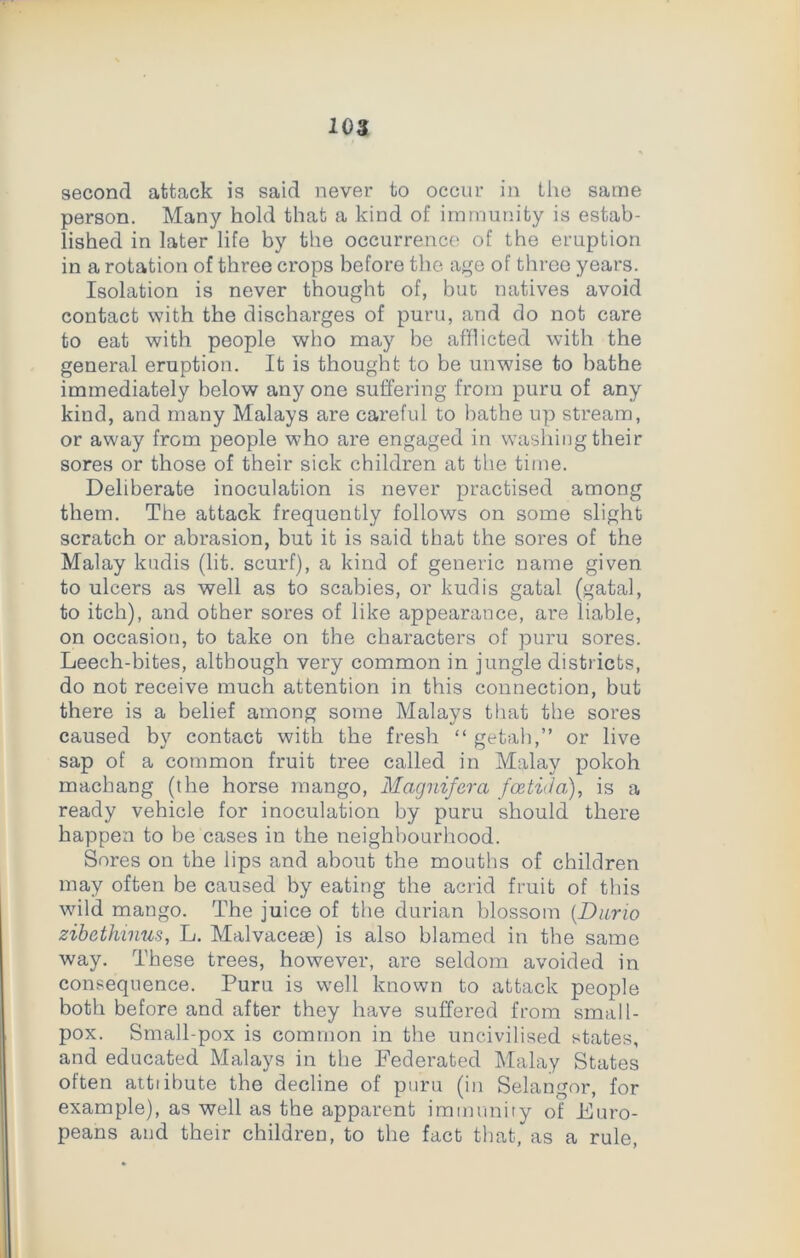 103 second attack is said never to occur in the same person. Many hold that a kind of immunity is estab- lished in later life by the occurrence of the eruption in a rotation of three crops before the age of three years. Isolation is never thought of, but natives avoid contact with the discharges of puru, and do not care to eat with people who may be afflicted with the general eruption. It is thought to be unwise to bathe immediately below any one suffering from puru of any kind, and many Malays are careful to bathe up stream, or away from people who are engaged in washing their sores or those of their sick children at the time. Deliberate inoculation is never practised among them. The attack frequently follows on some slight scratch or abrasion, but it is said that the sores of the Malay kudis (lit. scurf), a kind of generic name given to ulcers as well as to scabies, or kudis gatal (gatal, to itch), and other sores of like appearauce, are liable, on occasion, to take on the characters of puru sores. Leech-bites, although very common in jungle districts, do not receive much attention in this connection, but there is a belief among some Malays that the sores caused by contact with the fresh “ getah,” or live sap of a common fruit tree called in Malay pokoh machang (the horse mango, Magnifcra fcetida), is a ready vehicle for inoculation by puru should there happen to be cases in the neighbourhood. Sores on the lips and about the mouths of children may often be caused by eating the acrid fruit of this wild mango. The juice of the durian blossom (.Dario zibethinus, L. Malvaceae) is also blamed in the same way. These trees, however, are seldom avoided in consequence. Puru is well known to attack people both before and after they have suffered from small- pox. Small-pox is common in the uncivilised states, and educated Malays in the Federated Malay States often attiibute the decline of puru (in Selangor, for example), as well as the apparent immunity of Euro- peans and their children, to the fact that, as a rule,