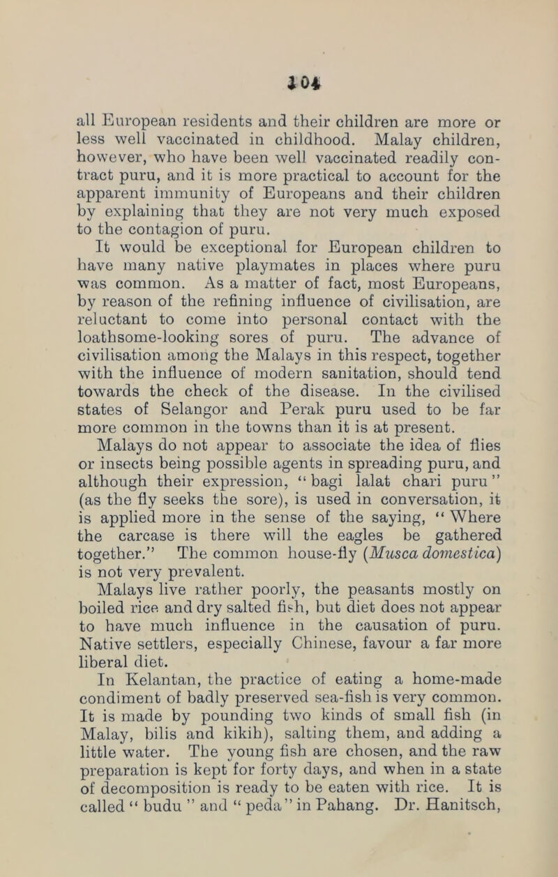 all European residents and their children are more or less well vaccinated in childhood. Malay children, however, who have been well vaccinated readily con- tract puru, and it is more practical to account for the apparent immunity of Europeans and their children by explaining that they are not very much exposed to the contagion of puru. It would be exceptional for European children to have many native playmates in places where puru was common. As a matter of fact, most Europeans, by reason of the refining influence of civilisation, are reluctant to come into personal contact with the loathsome-looking sores of puru. The advance of civilisation among the Malays in this respect, together with the influence of modern sanitation, should tend towards the check of the disease. In the civilised states of Selangor and Perak puru used to be far more common in the towns than it is at present. Malays do not appear to associate the idea of flies or insects being possible agents in spreading puru, and although their expression, “ bagi lalat chari puru” (as the fly seeks the sore), is used in conversation, it is applied more in the sense of the saying, “ Where the carcase is there will the eagles be gathered together.” The common house-fly (Musca domestica) is not very prevalent. Malays live rather poorly, the peasants mostly on boiled rice and dry salted fish, but diet does not appear to have much influence in the causation of puru. Native settlers, especially Chinese, favour a far more liberal diet. In Kelantan, the practice of eating a home-made condiment of badly preserved sea-fish is very common. It is made by pounding two kinds of small fish (in Malay, bilis and kikih), salting them, and adding a little water. The young fish are chosen, and the raw preparation is kept for forty days, and when in a state of decomposition is ready to be eaten with rice. It is called “ budu ” and “ peda” in Pahang. Dr. Hanitsch,